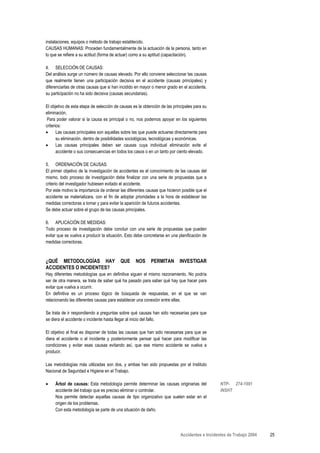instalaciones, equipos o método de trabajo establecido.
CAUSAS HUMANAS: Proceden fundamentalmente de la actuación de la persona, tanto en
lo que se refiere a su actitud (forma de actuar) como a su aptitud (capacitación).

4. SELECCIÓN DE CAUSAS:
Del análisis surge un número de causas elevado. Por ello conviene seleccionar las causas
que realmente tienen una participación decisiva en el accidente (causas principales) y
diferenciarlas de otras causas que si han incidido en mayor o menor grado en el accidente,
su participación no ha sido decisiva (causas secundarias).

El objetivo de esta etapa de selección de causas es la obtención de las principales para su
eliminación.
 Para poder valorar si la causa es principal o no, nos podemos apoyar en los siguientes
criterios:
•      Las causas principales son aquellas sobre las que puede actuarse directamente para
       su eliminación, dentro de posibilidades sociológicas, tecnológicas y económicas.
•      Las causas principales deben ser causas cuya individual eliminación evite el
       accidente o sus consecuencias en todos los casos o en un tanto por ciento elevado.

5. ORDENACIÓN DE CAUSAS:
El primer objetivo de la investigación de accidentes es el conocimiento de las causas del
mismo, todo proceso de investigación debe finalizar con una serie de propuestas que a
criterio del investigador hubiesen evitado el accidente.
Por este motivo la importancia de ordenar las diferentes causas que hicieron posible que el
accidente se materializara, con el fin de adoptar prioridades a la hora de establecer las
medidas correctoras a tomar y para evitar la aparición de futuros accidentes.
Se debe actuar sobre el grupo de las causas principales.

6. APLICACIÓN DE MEDIDAS:
Todo proceso de investigación debe concluir con una serie de propuestas que pueden
evitar que se vuelva a producir la situación. Esto debe concretarse en una planificación de
medidas correctoras.



¿QUÉ METODOLOGÍAS HAY                     QUE     NOS      PERMITAN        INVESTIGAR
ACCIDENTES O INCIDENTES?
Hay diferentes metodologías que en definitiva siguen el mismo razonamiento. No podría
ser de otra manera, se trata de saber qué ha pasado para saber qué hay que hacer para
evitar que vuelva a ocurrir.
En definitiva es un proceso lógico de búsqueda de respuestas, en el que se van
relacionando las diferentes causas para establecer una conexión entre ellas.

Se trata de ir respondiendo a preguntas sobre qué causas han sido necesarias para que
se diera el accidente o incidente hasta llegar al inicio del fallo.

El objetivo al final es disponer de todas las causas que han sido necesarias para que se
diera el accidente o el incidente y posteriormente pensar qué hacer para modificar las
condiciones y evitar esas causas evitando así, que ese mismo accidente se vuelva a
producir.

Las metodologías más utilizadas son dos, y ambas han sido propuestas por el Instituto
Nacional de Seguridad e Higiene en el Trabajo.

•    Árbol de causas: Esta metodología permite determinar las causas originarias del            NTP- 274-1991
     accidente del trabajo que es preciso eliminar o controlar.                                 INSHT
     Nos permite detectar aquellas causas de tipo organizativo que suelen estar en el
     origen de los problemas.
     Con esta metodología se parte de una situación de daño.




                                                                            Accidentes e Incidentes de Trabajo 2004   25
 