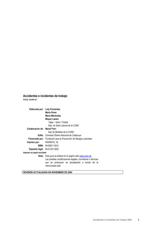 Accidentes e incidentes de trabajo
Guía sindical


      Elaborada por: Loly Fernández
                      María Pérez
                      María Menéndez
                      Miquel Lázara
                         Higia – Salut i Treball.
                         Dep. de Salut Laboral de la CONC
    Colaboración de: Manel Ferri
                         Dep de Mobilitat de la CONC
              Edita: Comissió Obrera Nacional de Catalunya
     Financiado por: Fundación para la Prevención de Riesgos Laborales
    Impreso por:      INGRÀFIC, SL
               ISBN: 84-89511-05-5
      Depósito legal: B-23.357-2002
Impreso en papel reciclado
                 Nota: Esta guía se editará en la página web www.conc.es
                       Las posibles modificaciones legales, normativas o técnicas
                       que se produzcan se actualizarán a través de la
                       mencionada web

REVISIÓN ACTUALIZADA EN NOVIEMBRE DE 2004




                                                                           Accidentes e Incidentes de Trabajo 2004   3
 