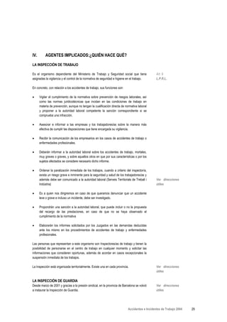 IV.       AGENTES IMPLICADOS:¿QUIÉN HACE QUÉ?

LA INSPECCIÓN DE TRABAJO

Es el organismo dependiente del Ministerio de Trabajo y Seguridad social que tiene              Art. 9
asignadas la vigilancia y el control de la normativa de seguridad e higiene en el trabajo.      L.P.R.L.

En concreto, con relación a los accidentes de trabajo, sus funciones son:

•     Vigilar el cumplimiento de la normativa sobre prevención de riesgos laborales, así
      como las normas juridicotécnicas que incidan en las condiciones de trabajo en
      materia de prevención, aunque no tengan la cualificación directa de normativa laboral
      y proponer a la autoridad laboral competente la sanción correspondiente si se
      comprueba una infracción.

•     Asesorar e informar a las empresas y los trabajadores/as sobre la manera más
      efectiva de cumplir las disposiciones que tiene encargada su vigilancia.

•     Recibir la comunicación de los empresarios en los casos de accidentes de trabajo o
      enfermedades profesionales.

•     Deberán informar a la autoridad laboral sobre los accidentes de trabajo, mortales,
      muy graves o graves, y sobre aquellos otros en que por sus características o por los
      sujetos afectados se considere necesario dicho informe.

•     Ordenar la paralización inmediata de los trabajos, cuando a criterio del inspector/a,
      exista un riesgo grave e inminente para la seguridad y salud de los trabajadores/as y
      además debe ser comunicado a la autoridad laboral (Serveis Territorials de Treball i      Ver direcciones
      Indústria)                                                                                útiles

•     Es a quien nos dirigiremos en caso de que queramos denunciar que un accidente
      leve o grave e incluso un incidente, debe ser investigado.

•     Propondrán una sanción a la autoridad laboral, que puede incluir o no la propuesta
      del recargo de las prestaciones, en caso de que no se haya observado el
      cumplimiento de la normativa

•     Elaborarán los informes solicitados por los Juzgados en las demandas deducidas
      ante los mismo en los procedimientos de accidentes de trabajo y enfermedades
      profesionales.

Las personas que representan a este organismo son Inspectores/as de trabajo y tienen la
posibilidad de personarse en el centro de trabajo en cualquier momento y solicitar las
informaciones que consideren oportunas, además de acordar en casos excepcionales la
suspensión inmediata de los trabajos.

La Inspección está organizada territorialmente. Existe una en cada provincia.                   Ver direcciones
                                                                                                útiles

LA INSPECCIÓN DE GUARDIA
Desde marzo de 2001 y gracias a la presión sindical, en la provincia de Barcelona se volvió     Ver direcciones
a instaurar la Inspección de Guardia.                                                           útiles




                                                                            Accidentes e Incidentes de Trabajo 2004   29
 