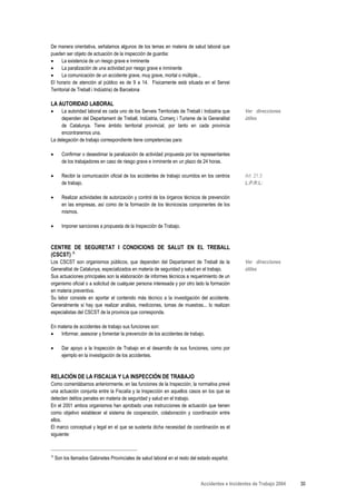 De manera orientativa, señalamos algunos de los temas en materia de salud laboral que
pueden ser objeto de actuación de la inspección de guardia:
•     La existencia de un riesgo grave e inminente
•     La paralización de una actividad por riesgo grave e inminente
•     La comunicación de un accidente grave, muy grave, mortal o múltiple...
El horario de atención al público es de 9 a 14. Físicamente está situada en el Servei
Territorial de Treball i Indústria) de Barcelona

LA AUTORIDAD LABORAL
•    La autoridad laboral es cada uno de los Serveis Territorials de Treball i Indústria que     Ver direcciones
     dependen del Departament de Treball, Indústria, Comerç i Turisme de la Generalitat          útiles
     de Catalunya. Tiene ámbito territorial provincial, por tanto en cada provincia
     encontraremos una.
La delegación de trabajo correspondiente tiene competencias para:

•      Confirmar o desestimar la paralización de actividad propuesta por los representantes
       de los trabajadores en caso de riesgo grave e inminente en un plazo de 24 horas.

•      Recibir la comunicación oficial de los accidentes de trabajo ocurridos en los centros     Art. 21.3
       de trabajo.                                                                               L:P:R:L:

•      Realizar actividades de autorización y control de los órganos técnicos de prevención
       en las empresas, así como de la formación de los técnicos/as componentes de los
       mismos.

•      Imponer sanciones a propuesta de la Inspección de Trabajo.



CENTRE DE SEGURETAT I CONDICIONS DE SALUT EN EL TREBALL
(CSCST) Α
Los CSCST son organismos públicos, que dependen del Departament de Treball de la                 Ver direcciones
Generalitat de Catalunya, especializados en materia de seguridad y salud en el trabajo.          útiles
Sus actuaciones principales son la elaboración de informes técnicos a requerimiento de un
organismo oficial o a solicitud de cualquier persona interesada y por otro lado la formación
en materia preventiva.
Su labor consiste en aportar el contenido más técnico a la investigación del accidente.
Generalmente si hay que realizar análisis, mediciones, tomas de muestras... lo realizan
especialistas del CSCST de la provincia que corresponda.

En materia de accidentes de trabajo sus funciones son:
•   Informar, asesorar y fomentar la prevención de los accidentes de trabajo.

•      Dar apoyo a la Inspección de Trabajo en el desarrollo de sus funciones, como por
       ejemplo en la investigación de los accidentes.



RELACIÓN DE LA FISCALIA Y LA INSPECCIÓN DE TRABAJO
Como comentábamos anteriormente, en las funciones de la Inspección, la normativa prevé
una actuación conjunta entre la Fiscalía y la Inspección en aquellos casos en los que se
detecten delitos penales en materia de seguridad y salud en el trabajo.
En el 2001 ambos organismos han aprobado unas instrucciones de actuación que tienen
como objetivo establecer el sistema de cooperación, colaboración y coordinación entre
ellos.
El marco conceptual y legal en el que se sustenta dicha necesidad de coordinación es el
siguiente:


Α
    Son los llamados Gabinetes Provinciales de salud laboral en el resto del estado español.



                                                                             Accidentes e Incidentes de Trabajo 2004   30
 