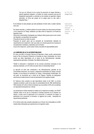 “Los que con infracción de las normas de prevención de riesgos laborales y            Art. 316 a 319
          estando legalmente obligados, no faciliten los medios necesarios para que los         Código Penal
          trabajadores desempeñen su actividad con las medidas de seguridad e higiene
          adecuadas, de forma que pongan así en peligro grave su vida, salud o
          integridad física...”

Es de destacar de este precepto que está penalizado el hecho tanto si existen lesiones          Instrucciones
como sino.                                                                                      1/2001 Fiscalía
                                                                                                Instrucción
De manera resumida, y a efectos prácticos de acción sindical, las instrucciones de fiscalía     104/2001 de la
y de la Inspección de Trabajo, establecen que debe remitir la Inspección a la Fiscalía los      Inspección      de
siguientes casos:                                                                               Trabajo
Infracciones comprobadas (investigadas) que impliquen daños graves para la vida, la salud
ola integridad y se especifican tres supuestos:
Propuesta de sanción pro falta muy grave
Propuesta de sanción grave que se acompañe de incumplimientos reiterados de
requerimientos de la Inspección o bien que exista una conducta general de al empresa de
incumplimientos manifiestos y sistemáticos de la normativa.
A juicio de la Inspección, cuando existan indicios racionales de responsabilidad penal.



LA CAMPAÑA DE ALTA ACCIDENTABILIDAD
En marzo del 2000, la Comisión Nacional de Seguridad y Salud, acordó unánimemente
lanzar el Plan de Actuación Preferente en Empresas de mayor siniestralidad. Así mismo
acordó que debía desarrollarse con el apoyo de las Administraciones Laborales,
organizaciones patronales y Sindicatos. Sus objetivos básicos eran:

"facilitar la adecuación e implantación de las acciones preventivas necesarias en las
empresas implicadas, con el fin último de poder reducir la siniestralidad laboral"

La ejecución de dicho plan corresponde a las Administraciones Laborales de las
Comunidades Autónomas, con el apoyo y colaboración del Ministerio de Trabajo y Asuntos
Sociales y de las Mutuas de Accidentes de Trabajo y Enfermedades Profesionales. Por
otra parte, se recomienda que a través de los Organos Tripartitos de participación
autonómicos se determinarían el modo de participación de los agentes sociales.

En Catalunya dicha campaña se está desarrollando desde el año 2000. La primera
campaña se planificó a partir de los datos de accidentalidad del año 1990, identificándose
4000 empresas (2% sobre el total de empresas) que acumulaban el 50% de los accidentes
con baja laboral (excluyendo los in itinere)

Las actuaciones en dichas empresas se realizan por la Inspección de trabajo y los CSCST
mediante visitas en las que se comprueba la actividad preventiva de la empresa con
relación a temas como la organización de la prevención, la evaluación de riesgos, la
planificación de la prevención, la formación, la vigilancia de la salud… haciéndose los
requerimientos pertinentes

En el informe sobre esta campaña presentado por el Govern de la Generalitat en el 2003
muestra datos interesantes que reproducimos en el siguiente cuadro:




                                                                            Accidentes e Incidentes de Trabajo 2004   31
 