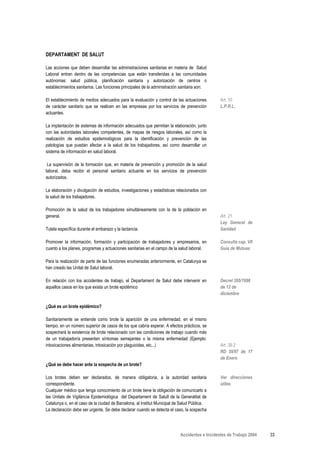 DEPARTAMENT DE SALUT

Las acciones que deben desarrollar las administraciones sanitarias en materia de Salud
Laboral entran dentro de las competencias que están transferidas a las comunidades
autónomas: salud pública, planificación sanitaria y autorización de centros o
establecimientos sanitarios. Las funciones principales de la administración sanitaria son:

El establecimiento de medios adecuados para la evaluación y control de las actuaciones         Art. 10
de carácter sanitario que se realicen en las empresas por los servicios de prevención          L.P.R.L.
actuantes.

La implantación de sistemas de información adecuados que permitan la elaboración, junto
con las autoridades laborales competentes, de mapas de riesgos laborales, así como la
realización de estudios epidemiológicos para la identificación y prevención de las
patologías que puedan afectar a la salud de los trabajadores, así como desarrollar un
sistema de información en salud laboral.

 La supervisión de la formación que, en materia de prevención y promoción de la salud
laboral, deba recibir el personal sanitario actuante en los servicios de prevención
autorizados.

La elaboración y divulgación de estudios, investigaciones y estadísticas relacionados con
la salud de los trabajadores.

Promoción de la salud de los trabajadores simultáneamente con la de la población en
general.                                                                                       Art. 21
                                                                                               Ley General de
Tutela específica durante el embarazo y la lactancia.                                          Sanidad

Promover la información, formación y participación de trabajadores y empresarios, en           Consulta cap. VII
cuanto a los planes, programas y actuaciones sanitarias en el campo de la salud laboral.       Guía de Mutuas

Para la realización de parte de las funciones enumeradas anteriormente, en Catalunya se
han creado las Unitat de Salut laboral.

En relación con los accidentes de trabajo, el Departament de Salut debe intervenir en          Decret 395/1996
aquellos casos en los que exista un brote epidémico                                            de 12 de
                                                                                               diciembre

¿Qué es un brote epidémico?

Sanitariamente se entiende como brote la aparición de una enfermedad, en el mismo
tiempo, en un número superior de casos de los que cabría esperar. A efectos prácticos, se
sospechará la existencia de brote relacionado con las condiciones de trabajo cuando más
de un trabajador/a presenten síntomas semejantes o la misma enfermedad (Ejemplo:
intoxicaciones alimentarias, intoxicación por plaguicidas, etc...)                             Art. 39.2
                                                                                               RD 39/97 de 17
                                                                                               de Enero
¿Qué se debe hacer ante la sospecha de un brote?

Los brotes deben ser declarados, de manera obligatoria, a la autoridad sanitaria               Ver direcciones
correspondiente.                                                                               útiles
Cualquier médico que tenga conocimiento de un brote tiene la obligación de comunicarlo a
las Unitats de Vigilància Epidemiològica del Departament de Salutl de la Generalitat de
Catalunya o, en el caso de la ciudad de Barcelona, al Institut Municipal de Salud Pública.
La declaración debe ser urgente. Se debe declarar cuando se detecta el caso, la sospecha




                                                                           Accidentes e Incidentes de Trabajo 2004   33
 