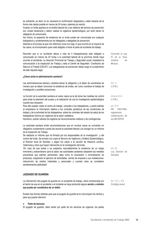 es suficiente, es decir no es necesaria la confirmación diagnóstica y debe hacerse de la
forma más rápida posible en menos de 24 horas y además por escrito.
Cuando un brote aparece en el ámbito laboral los y las médicos del servicio de prevención
son unidad declarante y deben realizar la vigilancia epidemiológica, por tanto tienen la
obligación de comunicarlo.
Así mismo, la sospecha de existencia de un brote puede ser comunicada por cualquier
trabajador/a y evidentemente por los delegados y delegadas de prevención.
Además si el proceso al que nos referimos cursa con baja, lo que ocurrirá en la mayoría de
los casos, es el empresario quien está obligado a hacer el parte de accidente de trabajo.

Recordar que si un accidente afecta a más de 4 trabajadores/as está obligado a                    Consulta el cap
comunicarlo en menos de 24 horas a la autoridad laboral de la provincia donde haya                IV de la Guía
ocurrido el accidente. La dirección Provincial de Trabajo y Seguridad social, trasladará la       sindical     de
comunicación a la Inspección de Trabajo y ésta al Centre de Seguretat i Condicions de             Mutuas
Salut en el Treball (CSCST). Los delegados/as de prevención deben exigir el cumplimiento
de este requisito legal.

¿Cómo actúa la administración sanitaria?

Las administraciones laboral y sanitaria tienen la obligación y el deber de coordinarse de        Art. 11
manera que se deben comunicar la existencia de brotes, así como coordinar el trabajo de           L.P.R.L.
investigación y posibles actuaciones.

La función de la autoridad sanitaria en estos casos es la de tomar las medidas de control         Artículo 23.4
para evitar la extensión del suceso y la realización de una la investigación epidemiológica       L.P.R.L.
cuando sea necesario.
Para ello pueden visitar el centro de trabajo, consultar a los trabajadores, y podrá solicitar    art. 21.6
al empresario la información relativa a los controles periódicos de las condiciones de            RD 1993/1995,
trabajo y de la actividad de los trabajadores, sobre los controles del estado de salud de los     reglamento
trabajadores hechos por vigilancia de la salud establece.                                         colaboración de
Asimismo, podrán solicitar los registros de reconocimientos médicos y de contingencias            las MATEPSS

La autoridad sanitaria emite recomendaciones que en muchos casos se convierten en
obligatorio cumplimiento cuando las asume la autoridad laboral y se recogen en un informe
de la Inspección de Trabajo.
Se realizará un informe que irá firmado por los responsables de la investigación y del
control del brote. Se enviará una copia al Servicio de Vigilancia y Análisis Epidemiológico,
al Director local de Sanidad, y según los casos a la sección de Asesoría Jurídica,
Veterinaria y otros que hayan intervenido en la investigación del brote.
“En caso de que exista o se sospeche razonablemente la existencia de un riesgo                    Art. 26
inminente y extraordinario para la salud, las autoridades sanitarias adoptarán las medidas        Ley General de
preventivas que estimen pertinentes, tales como la incautación o inmovilización de                Sanidad
productos, suspensión el ejercicio de actividades, cierres de empresa o sus instalaciones,
intervención de medios materiales y personales y cuantas otras se consideren
sanitariamente justificadas”



JUZGADO DE GUARDIA

La intervención del juzgado de guardia en un accidente de trabajo, viene condicionada por         Art. 147 y. 316
el hecho de que en el accidente o el incidente se haya producido alguna acción u omisión          Ccódigo penal
que pueda ser constitutiva de un delito.

Existen dos formas distintas para que al juzgado de guardia se le comuniquen los hechos y
para que pueda intervenir:

•     Parte de lesiones:
El juzgado de guardia, debe recibir por parte de los servicios de urgencia, los partes




                                                                              Accidentes e Incidentes de Trabajo 2004   34
 