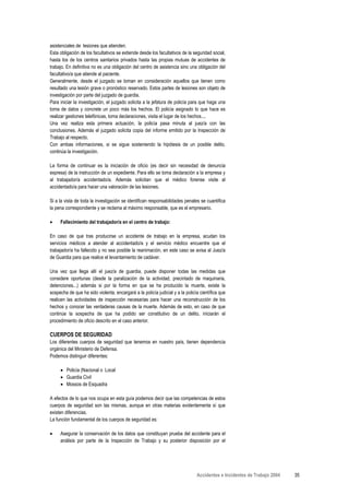 asistenciales de lesiones que atienden.
Esta obligación de los facultativos se extiende desde los facultativos de la seguridad social,
hasta los de los centros sanitarios privados hasta las propias mutuas de accidentes de
trabajo. En definitiva no es una obligación del centro de asistencia sino una obligación del
facultativo/a que atiende al paciente.
Generalmente, desde el juzgado se toman en consideración aquellos que tienen como
resultado una lesión grave o pronóstico reservado. Estos partes de lesiones son objeto de
investigación por parte del juzgado de guardia.
Para iniciar la investigación, el juzgado solicita a la jefatura de policía para que haga una
toma de datos y concrete un poco más los hechos. El policía asignado lo que hace es
realizar gestiones telefónicas, toma declaraciones, visita el lugar de los hechos....
Una vez realiza esta primera actuación, la policía pasa minuta al juez/a con las
conclusiones. Además el juzgado solicita copia del informe emitido por la Inspección de
Trabajo al respecto.
Con ambas informaciones, si se sigue sosteniendo la hipótesis de un posible delito,
continúa la investigación.

La forma de continuar es la iniciación de oficio (es decir sin necesidad de denuncia
expresa) de la instrucción de un expediente. Para ello se toma declaración a la empresa y
al trabajador/a accidentado/a. Además solicitan que el médico forense visite al
accidentado/a para hacer una valoración de las lesiones.

Si a la vista de toda la investigación se identifican responsabilidades penales se cuantifica
la pena correspondiente y se reclama al máximo responsable, que es el empresario.

•    Fallecimiento del trabajador/a en el centro de trabajo:

En caso de que tras producirse un accidente de trabajo en la empresa, acudan los
servicios médicos a atender al accidentado/a y el servicio médico encuentre que el
trabajador/a ha fallecido y no sea posible la reanimación, en este caso se avisa al Juez/a
de Guardia para que realice el levantamiento de cadáver.

Una vez que llega allí el juez/a de guardia, puede disponer todas las medidas que
considere oportunas (desde la paralización de la actividad, precintado de maquinaria,
detenciones...) además si por la forma en que se ha producido la muerte, existe la
sospecha de que ha sido violenta, encargará a la policía judicial y a la policía científica que
realicen las actividades de inspección necesarias para hacer una reconstrucción de los
hechos y conocer las verdaderas causas de la muerte. Además de esto, en caso de que
continúe la sospecha de que ha podido ser constitutivo de un delito, iniciarán el
procedimiento de oficio descrito en el caso anterior.

CUERPOS DE SEGURIDAD
Los diferentes cuerpos de seguridad que tenemos en nuestro país, tienen dependencia
orgánica del Ministerio de Defensa.
Podemos distinguir diferentes:

     • Policía (Nacional o Local
     • Guardia Civil
     • Mossos de Esquadra

A efectos de lo que nos ocupa en esta guía podemos decir que las competencias de estos
cuerpos de seguridad son las mismas, aunque en otras materias evidentemente sí que
existen diferencias.
La función fundamental de los cuerpos de seguridad es:

•    Asegurar la conservación de los datos que constituyan prueba del accidente para el
     análisis por parte de la Inspección de Trabajo y su posterior disposición por el




                                                                               Accidentes e Incidentes de Trabajo 2004   35
 