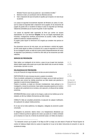 Ministerio Fiscal en caso de que pueda ser o sea constitutivo de delito.Α
•      Mantener el orden y la coordinación entre los diferentes servicios.
•      Estar a disposición del Juez de Guardia en aquellos que le requiera o en caso de que
       se persone.

Los cuerpos de seguridad funcionalmente dependen del Ministerio de Justicia. Es decir,
que los cuerpos de seguridad están a disposición de los juzgados. En las actuaciones del
juzgado de guardia ante un accidente de trabajo el cuerpo de seguridad que intervenga,
realizará las actividades que por el juez/a de guardia le sean requeridas.

Los cuerpos de seguridad están organizados de forma que cuentan con equipos
especializados. Es lo que denominan Brigadas. Así hay una brigada especializada para
homicidios, investigaciones científicas (reconocimiento de pruebas, huellas, fotografías,
análisis de sustancias, autopsias específicas....)
El juzgado puede requerir la intervención de la brigada que considere más oportuna en
cada caso.

Sus actuaciones nunca son de motu propio, sino que intervienen a solicitud del juzgado,
por ello cuando alguien se refiere a la actuación de un cuerpo de seguridad en el contexto
de una investigación judicial, se habla de la policía judicial (independientemente del cuerpo
de seguridad al que pertenezca), el nombre les viene dado por las actuaciones que están
realizando.

SERVICIO DE PREVENCIÓN

Debe realizar una investigación de los hechos, a pesar de que el papel más importante            Art. 31
debería haberlo jugado antes puesto que es quien debe diseñar toda una serie de medidas          L.P.R.L.
encaminadas a que esto no ocurra.

DELEGADOS/AS DE PREVENCIÓN
La Ley de Prevención de riesgos laborales le da toda una serie de derechos de:
                                                                                                 Art. 36
PARTICIPACION: En todo el proceso de previo y posterior al accidente.                            L.P.R.L.
Previo al accidente: participando en la evaluación de riesgos, que es el medio que tiene el
empresario para conocer las medidas preventivas que debe adoptar para garantizar la              Ver Guía del
seguridad y la salud de los/as trabajadores/as.                                                  Delegado/a de
Posterior al accidente, es desde ser informado inmediatamente, hasta participar en la            Prevención de
investigación y conocer los pormenores, hasta realizar propuestas pasando por el control y       CCOO
la vigilancia del cumplimiento de la normativa y de la ejecución y la eficacia de las medidas
preventivas.

INFORMACIÓN Debe conocer cuales son los riesgos y cuales son las medidas que se han
adoptado, por ello hay múltiples informaciones que debe manejar.

CONSULTA. Debe ser consultado previamente a la ejecución de cualquier modificación,
de la aplicación de cualquier medida preventiva.

En el caso de los brotes epidémicos, los delegados y delegadas de prevención pueden
comunicarlo.

El delegado/a de prevención, debería indicar a los trabajadores/as afectados/as que
acudan al médico/a que lleva la vigilancia de la salud, que puede ser un médico contratado
por la empresa en el caso de un Servicio de prevención propio o el médico de empresa o


Α
    Es interesante conocer que el pasado 14 de Mayo de 2001 se dirigió una carta desde la Fiscalía del Tribunal Superior de
Justicia de Catalunya dirigida todos los cuerpos de seguridad en la que se les daban instrucciones de actuación en caso de
accidentes de trabajo.



                                                                             Accidentes e Incidentes de Trabajo 2004    36
 