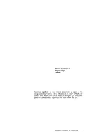 Aprender sin reflexionar es
                               malgastar energía.
                               Confucio




Queremos agradecer su más sincera colaboración y apoyo a los
delegados/as de prevención y a las federaciones de nuestro sindicato, así
como a Neus Moreno, Pere Creus, Jose Luis Pedragosa y a tantas otras
personas que mediante sus experiencias han hecho posible esta guía.




                               Accidentes e Incidentes de Trabajo 2004   1
 