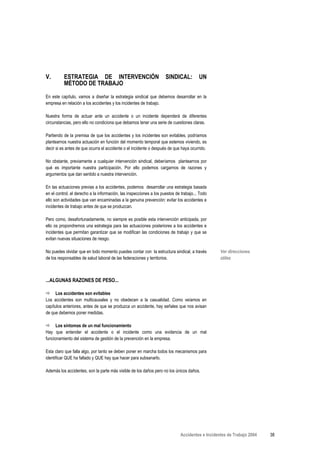 V.        ESTRATEGIA DE INTERVENCIÓN                                 SINDICAL:          UN
          MÉTODO DE TRABAJO
En este capítulo, vamos a diseñar la estrategia sindical que debemos desarrollar en la
empresa en relación a los accidentes y los incidentes de trabajo.

Nuestra forma de actuar ante un accidente o un incidente dependerá de diferentes
circunstancias, pero ello no condiciona que debamos tener una serie de cuestiones claras.

Partiendo de la premisa de que los accidentes y los incidentes son evitables, podríamos
plantearnos nuestra actuación en función del momento temporal que estemos viviendo, es
decir si es antes de que ocurra el accidente o el incidente o después de que haya ocurrido.

No obstante, previamente a cualquier intervención sindical, deberíamos plantearnos por
qué es importante nuestra participación. Por ello podemos cargarnos de razones y
argumentos que dan sentido a nuestra intervención.

En las actuaciones previas a los accidentes, podemos desarrollar una estrategia basada
en el control, el derecho a la información, las inspecciones a los puestos de trabajo... Todo
ello son actividades que van encaminadas a la genuina prevención: evitar los accidentes e
incidentes de trabajo antes de que se produzcan.

Pero como, desafortunadamente, no siempre es posible esta intervención anticipada, por
ello os propondremos una estrategia para las actuaciones posteriores a los accidentes e
incidentes que permitan garantizar que se modifican las condiciones de trabajo y que se
evitan nuevas situaciones de riesgo.

No puedes olvidar que en todo momento puedes contar con la estructura sindical, a través         Ver direcciones
de los responsables de salud laboral de las federaciones y territorios.                          útiles



...ALGUNAS RAZONES DE PESO...

      Los accidentes son evitables
Los accidentes son multicausales y no obedecen a la casualidad. Como veíamos en
capítulos anteriores, antes de que se produzca un accidente, hay señales que nos avisan
de que debemos poner medidas.

      Los síntomas de un mal funcionamiento
Hay que entender el accidente o el incidente como una evidencia de un mal
funcionamiento del sistema de gestión de la prevención en la empresa.

Esta claro que falla algo, por tanto se deben poner en marcha todos los mecanismos para
identificar QUE ha fallado y QUE hay que hacer para subsanarlo.

Además los accidentes, son la parte más visible de los daños pero no los únicos daños.




                                                                             Accidentes e Incidentes de Trabajo 2004   38
 