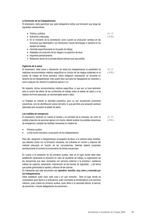 La formación de los trabajadores/as:
El empresario, debe garantizar que cada trabajador/a recibe una formación que tenga las
siguientes características:

     • Teórica y práctica                                                                        Art. 19
     • Suficiente y adecuada                                                                     L.P.R.L.
     • En el momento de la contratación como cuando se produzcan cambios en las
       funciones que desempeñe o se introduzcan nuevas tecnologías o cambios en los
       equipos de trabajo.
     • Centrada específicamente en el puesto de trabajo
     • Adaptada a la evolución de los riesgos o la aparición de otros
     • Impartirse periódicamente
     • Realizarse dentro de la jornada laboral siempre que sea posible.


Vigilancia de la salud
El empresario, debe poner a disposición de todos los trabajadores/as la posibilidad de           Art. 20
realizarse reconocimientos médicos específicos en función de los riesgos existentes en el        L.P.R.L.
puesto de trabajo de forma periódica. Dicha obligación empresarial, se convierte en
derecho de los trabajadores/as. Esto quiere decir que para los trabajadores es voluntario y
como cualquier otro derecho lo podemos ejercer o no.

No obstante, dichos reconocimientos médicos específicos, sí que son un buen elemento
para el control del efecto de las condiciones de trabajo sobre el estado de salud y si se
realizan de forma adecuada, es recomendable asistir a ellos.

La finalidad es orientar la actividad preventiva, pero no son actuaciones puramente
preventivas, sino de identificación precoz del daño, lo que permitirá una actuación sanitaria
adecuada para recuperar el estado de salud.

Las medidas de emergencia:
El empresario, teniendo en cuenta el tamaño y la actividad de la empresa, así como la            Art. 20
posible presencia de personas ajenas a la misma, deberá analizar las posibles situaciones        L.P.R.L.
de emergencia y adoptar las medidas necesarias en materia de:

•    Primeros auxilios
•    Lucha contra incendios y evacuación de los trabajadores/as.

Para ello, designará a trabajadores/as encargados de llevar a la práctica estas medidas,
que deberán contar con la formación necesaria, ser suficiente en número y disponer del
material adecuado en función de las circunstancias. Además deberá comprobar
periódicamente el correcto funcionamiento de dichas actuaciones.

En cuanto a la prestación de los primeros auxilios, este es el lugar donde debe estar
establecido claramente la actuación en caso de accidente de trabajo, la organización de
las actuaciones que sean necesarias con servicios externos a la empresa ( asistencia
médica de urgencia, salvamento, intervención de las fuerzas de seguridad.. ..) de forma
que quede garantizada la rapidez y eficacia de las mismas.
Es interesante que este documento sea operativo, sencillo, muy claro y conocido por
los trabajadores/as.
Debe establecer quién hace cada cosa y en qué momento. Será el lugar donde se
contemplará quien llama a la ambulancia, quién acompaña al accidentado/a a los servicios
médicos, quien presta los primeros auxilios, quien llama a la autoridad laboral, al servicio
de prevención, a los/as delegados/as de prevención....




                                                                             Accidentes e Incidentes de Trabajo 2004   41
 