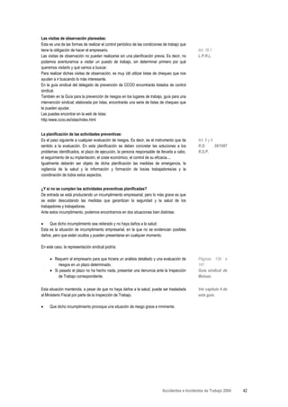 Las visitas de observación planeadas:
Esta es una de las formas de realizar el control periódico de las condiciones de trabajo que
tiene la obligación de hacer el empresario.                                                      Art. 16.1
Las visitas de observación no pueden realizarse sin una planificación previa. Es decir, no       L.P.R.L.
podemos aventurarnos a visitar un puesto de trabajo, sin determinar primero por qué
queremos visitarlo y qué vamos a buscar.
Para realizar dichas visitas de observación, es muy útil utilizar listas de chequeo que nos
ayuden a ir buscando lo más interesante.
En la guía sindical del delegado de prevención de CCOO encontrarás listados de control
sindical.
También en la Guía para la prevención de riesgos en los lugares de trabajo, guía para una
intervención sindical, elaborada por Istas, encontrarás una serie de listas de chequeo que
te pueden ayudar.
Las puedes encontrar en la web de Istas:
http:/www.ccoo.es/istas/index.html


La planificación de las actividades preventivas:
Es el paso siguiente a cualquier evaluación de riesgos. Es decir, es el instrumento que da       Art. 8 y 9
sentido a la evaluación. En esta planificación se deben concretar las soluciones a los           R.D.       39/1997
problemas identificados, el plazo de ejecución, la persona responsable de llevarla a cabo,       R.S.P.
el seguimiento de su implantación, el coste económico, el control de su eficacia....
Igualmente deberán ser objeto de dicha planificación las medidas de emergencia, la
vigilancia de la salud y la información y formación de los/as trabajadores/as y la
coordinación de todos estos aspectos.


¿Y si no se cumplen las actividades preventivas planificadas?
De entrada se está produciendo un incumplimiento empresarial, pero lo más grave es que
se están descuidando las medidas que garantizan la seguridad y la salud de los
trabajadores y trabajadoras.
Ante estos incumplimiento, podemos encontrarnos en dos situaciones bien distintas:

•    Que dicho incumplimiento sea reiterado y no haya daños a la salud:
Esta es la situación de incumplimiento empresarial, en la que no se evidencian posibles
daños, pero que están ocultos y pueden presentarse en cualquier momento.

En este caso, la representación sindical podría:

     • Requerir al empresario para que hiciera un análisis detallado y una evaluación de         Páginas 139 a
         riesgos en un plazo determinado.                                                        141
     • Si pasado el plazo no ha hecho nada, presentar una denuncia ante la Inspección            Guía sindical de
         de Trabajo correspondiente.                                                             Mutuas

Esta situación mantenida, a pesar de que no haya daños a la salud, puede ser trasladada          Ver capítulo 4 de
al Ministerio Fiscal por parte de la Inspección de Trabajo.                                      esta guía.

•    Que dicho incumplimiento provoque una situación de riesgo grave e inminente.




                                                                             Accidentes e Incidentes de Trabajo 2004   42
 