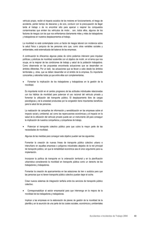 vehículo propio, recibir el impacto acústico de los motores en funcionamiento, el riesgo de
accidente, perder tiempo de descanso y de ocio, conducir con la preocupación de llegar
tarde al trabajo o de no encontrar sitio para aparcar o respirar los compuestos
contaminantes que emiten los vehículos de motor… son, todos ellos, algunos de los
factores de riesgos con los que nos enfrentamos diariamente miles y miles de trabajadores
y trabajadoras en nuestros desplazamientos al trabajo.

La movilidad no está contemplada como un factor de riesgos laboral con incidencia sobre
la salud física o psíquica de las personas sino que, como otras variables sociales y
ambientales, está externalizada del balance de las empresas.

A continuación te ofrecemos algunas pistas de cómo podemos intervenir para impulsar
políticas y prácticas de movilidad sostenible con el objetivo de incidir, en el tema que nos
ocupa, en la mejorar de las condiciones de trabajo y salud de la población trabajadora.
Como observarás en las propuestas encontrarás actuaciones que se desarrollan en
ámbitos diferentes. Por un lado las actuaciones que se llevan a cabo desde los ámbitos
territoriales y, otras, que se deben desarrollar en el ámbito de la empresa. Es importante
conocerlas y valorarlas todas ya que entre ellas son complementarias.

•     Fomentar la implicación de los trabajadores y trabajadoras en la gestión de la
    movilidad.

    Es importante incidir en el cambio progresivo de las actitudes individuales relacionadas
    con los hábitos de movilidad para potenciar el uso racional del vehículo privado y
    fomentar la utilización del transporte público. El desplazamiento libre de cargas
    psicológicas y de la ansiedad producidas por la congestión tiene importantes beneficios
    para la salud de las personas.

    La realización de campañas de información y sensibilización en las empresas sobre el
    impacto social y ambiental, así como las repercusiones económicas y el impacto en la
    salud de la utilización del vehículo privado puede ser un instrumento útil para conseguir
    la implicación de nuestros compañeros y compañeras de trabajo.

•     Potenciar el transporte colectivo público para que cubra la mayor parte de las
    necesidades de movilidad.

    Algunas de las medidas para conseguir este objetivo pueden ser las siguientes:

    Fomentar la creación de nuevas líneas de transporte público colectivo urbano e
    interurbano en aquellas empresas o polígonos industriales alejados de la red principal
    de transporte público, sin que la rentabilidad económica sea el único argumento para su
    implantación.

    Incorporar la política de transporte en la ordenación territorial y en la planificación
    urbanística considerando la movilidad en transporte pública como un derecho de los
    trabajadores y trabajadoras.

    Fomentar la creación de aparcamientos en las estaciones de tren o autobús para que
    las personas que no tienen transporte público colectivo puedan dejar el coche.

    Crear nuevos sistemas de integración tarifaria entre los servicios de transporte público
    colectivo.

•     Corresponsabilizar al sector empresarial para que intervenga en la mejora de la
    movilidad de los trabajadores y trabajadoras.

    Implicar a las empresas en la elaboración de planes de gestión de la movilidad de la
    plantilla y en la asunción de una parte de los costes sociales, económicos y ambientales




                                                                              Accidentes e Incidentes de Trabajo 2004   44
 