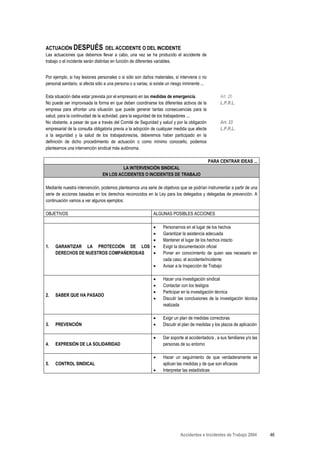 ACTUACIÓN DESPUÉS DEL ACCIDENTE O DEL INCIDENTE
Las actuaciones que debemos llevar a cabo, una vez se ha producido el accidente de
trabajo o el incidente serán distintas en función de diferentes variables.


Por ejemplo, si hay lesiones personales o si sólo son daños materiales, si interviene o no
personal sanitario, si afecta sólo a una persona o a varias, si existe un riesgo inminente ...

Esta situación debe estar prevista por el empresario en las medidas de emergencia.                    Art. 20
No puede ser improvisada la forma en que deben coordinarse los diferentes activos de la               L.P.R.L.
empresa para afrontar una situación que puede generar tantas consecuencias para la
salud, para la continuidad de la actividad, para la seguridad de los trabajadores ...
No obstante, a pesar de que a través del Comité de Seguridad y salud y por la obligación              Art. 33
empresarial de la consulta obligatoria previa a la adopción de cualquier medida que afecte            L.P.R.L.
a la seguridad y la salud de los trabajadores/as, deberemos haber participado en la
definición de dicho procedimiento de actuación o como mínimo conocerlo, podemos
plantearnos una intervención sindical más autónoma.

                                                                                                 PARA CENTRAR IDEAS ...
                                          LA INTERVENCIÓN SINDICAL
                                 EN LOS ACCIDENTES O INCIDENTES DE TRABAJO

Mediante nuestra intervención, podemos plantearnos una serie de objetivos que se podrían instrumentar a partir de una
serie de acciones basadas en los derechos reconocidos en la Ley para los delegados y delegadas de prevención. A
continuación vamos a ver algunos ejemplos:

OBJETIVOS                                                     ALGUNAS POSIBLES ACCIONES

                                        •                           Personarnos en el lugar de los hechos
                                        •                           Garantizar la asistencia adecuada
                                        •                           Mantener el lugar de los hechos intacto
1.   GARANTIZAR LA PROTECCIÓN DE LOS •                              Exigir la documentación oficial
     DERECHOS DE NUESTROS COMPAÑEROS/AS •                           Poner en conocimiento de quien sea necesario en
                                                                    cada caso, el accidente/incidente
                                                              •     Avisar a la Inspección de Trabajo

                                                              •     Hacer una investigación sindical
                                                              •     Contactar con los testigos
                                                              •     Participar en la investigación técnica
2.   SABER QUE HA PASADO
                                                              •     Discutir las conclusiones de la investigación técnica
                                                                    realizada

                                                              •     Exigir un plan de medidas correctoras
3.   PREVENCIÓN                                               •     Discutir el plan de medidas y los plazos de aplicación

                                                              •     Dar soporte al accidentado/a , a sus familiares y/o las
4.   EXPRESIÓN DE LA SOLIDARIDAD                                    personas de su entorno

                                                              •     Hacer un seguimiento de que verdaderamente se
5.   CONTROL SINDICAL                                               aplican las medidas y de que son eficaces
                                                              •     Interpretar las estadísticas




                                                                              Accidentes e Incidentes de Trabajo 2004         46
 