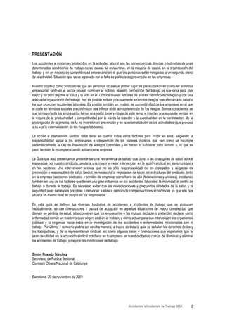 PRESENTACIÓN
Los accidentes e incidentes producidos en la actividad laboral son las consecuencias directas o indirectas de unas
determinadas condiciones de trabajo cuyas causas se encuentran, en la mayoría de casos, en la organización del
trabajo y en un modelo de competitividad empresarial en el que las personas están relegadas a un segundo plano
de la actividad. Situación que se ve agravada por la falta de políticas de prevención en las empresas.

Nuestro objetivo como sindicato es que las personas ocupen el primer lugar de preocupación en cualquier actividad
empresarial, tanto en el sector privado como en el público. Nuestra concepción del trabajo es que sirva para vivir
mejor y no para dejarse la salud y la vida en él. Con los niveles actuales de avance científico-tecnológico y con una
adecuada organización del trabajo, hoy es posible reducir prácticamente a cero los riesgos que afectan a la salud o
los que provocan accidentes laborales. Es posible también un modelo de competitividad de las empresas en el que
el coste en términos sociales y económicos sea inferior al de la no prevención de los riesgos. Somos conscientes de
que la mayoría de los empresarios tienen una visión torpe y miope de este tema, e intentan una supuesta ventaja en
la mejora de la productividad y competitividad por la vía de la rotación y la eventualidad en la contratación, de la
prolongación de la jornada, de la no inversión en prevención y en la externalización de las actividades (que provoca
a su vez la externalización de los riesgos laborales).

La acción e intervención sindical debe tener en cuenta todos estos factores para incidir en ellos, exigiendo la
responsabilidad social a los empresarios e intervención de los poderes públicos que ven como se incumple
sistemáticamente la Ley de Prevención de Riesgos Laborales y no hacen lo suficiente para evitarlo o, lo que es
peor, también la incumplen cuando actúan como empresa.

La Guía que aquí presentamos pretende ser una herramienta de trabajo que, junto a las otras guías de salud laboral
elaboradas por nuestro sindicato, ayude a una mayor y mejor intervención en la acción sindical en las empresas y
en los sectores. Una intervención sindical que no es sólo responsabilidad de los delegados y delgadas de
prevención o responsables de salud laboral, es necesaria la implicación de todas las estructuras del sindicato, tanto
en la empresa (secciones sindicales y comités de empresa) como fuera de ella (federaciones y uniones), incidiendo
también en uno de los factores que tienen una gran influencia en los accidentes laborales: la movilidad al centro de
trabajo o durante el trabajo. Es necesario evitar que las reivindicaciones y propuestas alrededor de la salud y la
seguridad sean canjeadas por otras o renunciar a ellas a cambio de compensaciones económicas ya que ello nos
situaría en mismo nivel de miopía de los empresarios.

En esta guía se definen las diversas tipologías de accidentes e incidentes de trabajo que se producen
habitualmente, se dan orientaciones y pautas de actuación en aquellas situaciones de mayor complejidad que
derivan en pérdida de salud, situaciones en que los empresarios o las mutuas declaran o pretenden declarar como
enfermedad común un trastorno cuyo origen está en el trabajo; y cómo actuar para que intervengan los organismos
públicos y la exigencia hacia éstos en la investigación de los accidentes o enfermedades relacionadas con el
trabajo. Por último, y como no podría ser de otra manera, a través de toda la guía se señalan los derechos de los y
las trabajadoras, y de la representación sindical, así como algunas ideas y orientaciones que esperamos que te
sean de utilidad en la actuación sindical cotidiana en tu empresa en nuestro objetivo común de disminuir y eliminar
los accidentes de trabajo, y mejorar las condiciones de trabajo.


Simón Rosado Sánchez
Secretario de Política Sectorial
Comissió Obrera Nacional de Catalunya


Barcelona, 20 de noviembre de 2001




                                                                      Accidentes e Incidentes de Trabajo 2004      2
 
