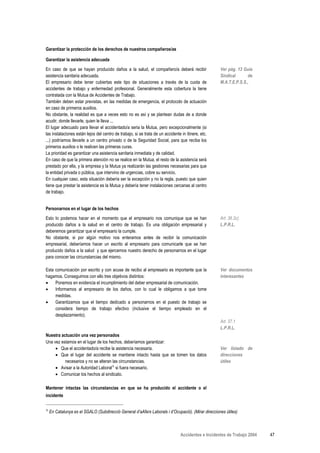 Garantizar la protección de los derechos de nuestros compañeros/as

Garantizar la asistencia adecuada
En caso de que se hayan producido daños a la salud, el compañero/a deberá recibir                    Ver pág. 13 Guía
asistencia sanitaria adecuada.                                                                       Sindical      de
El empresario debe tener cubiertas este tipo de situaciones a través de la cuota de                  M.A.T.E.P.S.S.,
accidentes de trabajo y enfermedad profesional. Generalmente esta cobertura la tiene
contratada con la Mutua de Accidentes de Trabajo.
También deben estar previstas, en las medidas de emergencia, el protocolo de actuación
en caso de primeros auxilios.
No obstante, la realidad es que a veces esto no es así y se plantean dudas de a donde
acudir, donde llevarle, quien le lleva ...
El lugar adecuado para llevar el accidentado/a seria la Mutua, pero excepcionalmente (si
las instalaciones están lejos del centro de trabajo, si se trata de un accidente in itinere, etc.
...) podríamos llevarle a un centro privado o de la Seguridad Social, para que reciba los
primeros auxilios o le realicen las primeras curas.
La prioridad es garantizar una asistencia sanitaria inmediata y de calidad.
En caso de que la primera atención no se realice en la Mutua, el resto de la asistencia será
prestado por ella, y la empresa y la Mutua ya realizarán las gestiones necesarias para que
la entidad privada o pública, que intervino de urgencias, cobre su servicio.
En cualquier caso, esta situación debería ser la excepción y no la regla, puesto que quien
tiene que prestar la asistencia es la Mutua y debería tener instalaciones cercanas al centro
de trabajo.


Personarnos en el lugar de los hechos
Esto lo podemos hacer en el momento que el empresario nos comunique que se han                       Art. 36.2c)
producido daños a la salud en el centro de trabajo. Es una obligación empresarial y                  L.P.R.L.
deberemos garantizar que el empresario la cumple.
No obstante, si por algún motivo nos enteramos antes de recibir la comunicación
empresarial, deberíamos hacer un escrito al empresario para comunicarle que se han
producido daños a la salud y que ejercemos nuestro derecho de personarnos en el lugar
para conocer las circunstancias del mismo.

Esta comunicación por escrito y con acuse de recibo al empresario es importante que la               Ver documentos
hagamos. Conseguimos con ello tres objetivos distintos:                                              interesantes
•    Ponemos en evidencia el incumplimiento del deber empresarial de comunicación.
•    Informamos al empresario de los daños, con lo cual le obligamos a que tome
     medidas.
•    Garantizamos que el tiempo dedicado a personarnos en el puesto de trabajo se
     considera tiempo de trabajo efectivo (inclusive el tiempo empleado en el
     desplazamiento).
                                                                                                     Art. 37.1
                                                                                                     L.P.R.L.
Nuestra actuación una vez personados
Una vez estamos en el lugar de los hechos, deberíamos garantizar:
     • Que el accidentado/a recibe la asistencia necesaria.                                          Ver listado de
     • Que el lugar del accidente se mantiene intacto hasta que se tomen los datos                   direcciones
          necesarios y no se alteran las circunstancias.                                             útiles
     • Avisar a la Autoridad LaboralΑ si fuera necesario.
     • Comunicar los hechos al sindicato.

Mantener intactas las circunstancias en que se ha producido el accidente o el
incidente

Α
    En Catalunya es el SGALO (Subdirecció General d’aAfers Laborals i d’Ocupació). (Mirar direcciones útiles)



                                                                                 Accidentes e Incidentes de Trabajo 2004   47
 