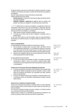En algunas ocasiones, sobre todo si ha habido falta de medidas de seguridad, se pueden
modificar las circunstancias del accidente, se pueden eliminar elementos que ayudarían a
la investigación.
Para ello, nuestra presencia en el lugar de los hechos es imprescindible.
Podemos garantizar esto de dos maneras:
-      Estando presentes en el lugar de los hechos hasta que llegue la Autoridad Laboral o
      los cuerpos de seguridad.
-      Realizando fotografías o grabaciones en vídeo del lugar del accidente, para
      aportarlo como prueba a la investigación o al procedimiento que se pueda iniciar.

ATENCIÓN: Debemos tener en cuenta que una fotografía o una grabación de vídeo es una
prueba gráfica, válida incluso en juicio, pero para demostrar su autenticidad, debe tener
una fecha que garantice que corresponde al día del accidente de trabajo. Hay diferentes
formas de poner fecha a una fotografía o a una filmación:
•    Utilizar carretes y cámaras que tengan la posibilidad de imprimir la fecha.
•    En el lugar de los hechos, antes de hacer la fotografía o la grabación, poner un
     periódico del día.
Lo que nunca ofrece dudas es el día del accidente, puesto que queda demostrado y
documentado por la asistencia sanitaria y los registros oficiales que debe llevar a cabo el
empresario.

Avisar a la autoridad laboral
Es responsabilidad del empresario el realizar las comunicaciones en caso de:                     Orden de 16 de
•    Que se produzca un accidente grave, muy grave, mortal o que afecte a más de                 diciembre de
     cuatro trabajadores/as (pertenezcan o no a la plantilla de la empresa) se comunicará        1987
     en un plazo máximo de 24 horas. A pesar de que en un plazo máximo de 5 días
     hábiles se realizará la comunicación oficial mediante el parte de accidente de trabajo.
•    Recuerda que el trabajador/a afectado, sea cual sea la gravedad de la lesión, debe          Orden TAS
     recibir copia del parte del accidente de trabajo                                            2926/2002

Es responsabilidad del personal sanitario:                                                       Ver capítulo 3 de
•    En caso de que estemos ante accidentes de trabajo no traumáticos (por ejemplo               esta guía.
     intoxicaciones) si afectan a más de una persona el personal sanitario deben
     comunicarlos por escrito al Departament de Salut correspondiente, porque se trata de
     un brote epidémico.

Cuándo hacer la comunicación oficial los/as delegados/as de prevención
•   En caso de que observemos que estamos ante una situación en la que pueden haber              Ver listado de
    habido falta de medidas de seguridad por parte del empresario o cuando no estén              direcciones
    claras las circunstancias del accidente o por la gravedad de los daños, podremos             útiles.
    avisar a la autoridad laboral.
•   En caso de que tengamos dudas de que el empresario o el personal sanitario no han
    comunicado por escrito a las autoridades correspondientes el accidente, podremos
    hacerlo nosotros.


Denunciar tras un accidente y/o incidente de trabajo
Cuando como consecuencia del accidente se produzcan daños a la salud, deberíamos                 Ver direcciones
denunciar siempre. Nuestro contrato de trabajo no incluye la cesión de nuestra salud y por       útiles.
tanto es inadmisible.
En el caso de los accidentes de trabajo muy graves y mortales, en el sindicato contamos
con un protocolo de actuación para estas situaciones
Puedes ponerte en contacto con el responsable de salud laboral de la federación o del
territorio y te ayudará a realizar la denuncia y los trámites correspondientes.




                                                                             Accidentes e Incidentes de Trabajo 2004   48
 