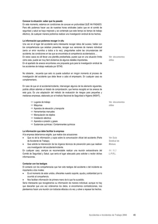 Conocer la situación: saber que ha pasado
En este momento, estamos en condiciones de conocer en profundidad QUÉ HA PASADO.
Para ello podemos hacer uso de nuestras horas sindicales (salvo que en el comité de
seguridad y salud se haya mejorado y se contemple que este tiempo es tiempo de trabajo
efectivo), de cualquier manera podremos realizar una investigación sindical de los hechos.

La información que podemos recoger in situ
Una vez en el lugar del accidente sería interesante recoger datos del suceso, hablar con
los compañeros/as que estaban presentes, recoger sus versiones de manera individual
(sería un error reunirlos a todos a la vez), preguntarles sobre las circunstancias del
accidente, las condiciones en las que se encontraba el compañero/a accidentado/a….
En estos casos es útil llevar una plantilla prediseñada, puesto que en una situación límite     Ver documentos
cómo esta, puede ser muy fácil olvidarnos de algunos detalles importantes.                      útiles
En el apartado de anexos encontraras una propuesta guía para la investigación sindical de
los accidentes de trabajo realizada por ISTAS.

No obstante , recuerda que esto no puede substituir en ningún momento al proceso de
investigación del accidente que debe llevar a cabo el empresario. En cualquier caso es
complementario.

En caso de que en el accidente/incidente, intervengan algunos de los elemento siguientes,
podrás utilizar además un listado de comprobación, que hemos recogido en los anexos de
esta guía. Es una adaptación del método de evaluación de riesgos para pequeñas y
medianas empresas, elaborado por el Instituto Nacional de Seguridad e Higiene (INSHT).

            Lugares de trabajo                                                                  Ver documentos
            Máquinas                                                                            útiles
            Aparatos de elevación y transporte
            Herramientas manuales
            Manipulación de objetos
            Instalación eléctrica
            Aparatos a presión y gases
            Sustancias químicas / Contaminantes químicos

La información que debe facilitar la empresa
A la empresa deberíamos exigirle, que realice dos actuaciones:
•     Que no dé la información y copia sobre la comunicación oficial del accidente (Parte       Ver Guía
      de Accidente de Trabajo).                                                                 Sindical de
•     Que solicite la intervención de los órganos técnicos de prevención para que realicen      Mutuas
      una investigación del accidente/incidente.
En cualquier caso, siempre es recomendable realizar una reunión extraordinaria del              Art. 16.3
Comité de Seguridad y Salud, que sería el lugar adecuado para solicitar o recibir dichas        L.P.R.L.
informaciones.

Contactar con los testigos
El contacto con los compañeros/as que han sido testigos del accidente o del incidente es
importante a dos niveles:
•    Es el momento de estar unidos, ofrecerles nuestro soporte, ayuda y solidaridad por lo
     ocurrido al compañero/a.
•    Nos facilitan información de primera mano de lo que ha sucedido.
Sería interesante que recogiéramos su información de manera individual, aunque no hay
que descartar que una vez ordenamos los datos, si encontramos contradicciones, nos
planteemos hacer una reunión con todos/as ellos/as a la vez y volver a repasar los hechos.




                                                                            Accidentes e Incidentes de Trabajo 2004   49
 
