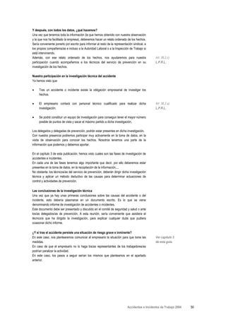 Y después, con todos los datos, ¿qué hacemos?
Una vez que tenemos toda la información (la que hemos obtenido con nuestra observación
y la que nos ha facilitado la empresa), deberemos hacer un relato ordenado de los hechos.
Sería conveniente ponerlo por escrito para informar al resto de la representación sindical, a
los propios compañeros/as e incluso a la Autoridad Laboral o a la Inspección de Trabajo si
está interviniendo.
Además, con ese relato ordenado de los hechos, nos ayudaremos para nuestra                       Art. 36.2.c)
participación cuando acompañemos a los técnicos del servicio de prevención en su                 L.P.R.L.
investigación de los hechos.

Nuestra participación en la investigación técnica del accidente
Ya hemos visto que:

•    Tras un accidente o incidente existe la obligación empresarial de investigar los
     hechos.

•    El empresario contará con personal técnico cualificado para realizar dicha                  Art. 36.2.a)
     investigación.                                                                              L.P.R.L.

•    Se podrá constituir un equipo de investigación para conseguir tener el mayor número
     posible de puntos de vista y sacar el máximo partido a dicha investigación.

Los delegados y delegadas de prevención, podrán estar presentes en dicha investigación.
Con nuestra presencia podremos participar muy activamente en la toma de datos, en la
visita de observación para conocer los hechos. Nosotros tenemos una parte de la
información que podemos y debemos aportar.

En el capítulo 3 de esta publicación, hemos visto cuales son las fases de investigación de
accidentes e incidentes.
En cada una de las fases tenemos algo importante que decir, por ello deberemos estar
presentes en la toma de datos, en la recopilación de la información,...
No obstante, los técnicos/as del servicio de prevención, deberán dirigir dicha investigación
técnica y aplicar un método deductivo de las causas para determinar actuaciones de
control y actividades de prevención.

Las conclusiones de la investigación técnica
Una vez que ya hay unas primeras conclusiones sobre las causas del accidente o del
incidente, esto debería plasmarse en un documento escrito. Es lo que se viene
denominando informe de investigación de accidentes o incidentes.
Este documento debe ser presentado y discutido en el comité de seguridad y salud o ante
los/as delegados/as de prevención. A esta reunión, sería conveniente que asistiera el
técnico/a que ha dirigido la investigación, para explicar cualquier duda que pudiera
ocasionar dicho informe.

¿Y si tras el accidente persiste una situación de riesgo grave e inminente?
En este caso, nos plantearemos comunicar al empresario la situación para que tome las            Ver capítulo 3
medidas.                                                                                         de esta guía.
En caso de que el empresario no lo haga los/as representantes de los trabajadores/as
podrían paralizar la actividad.
En este caso, los pasos a seguir serían los mismos que planteamos en el apartado
anterior.




                                                                             Accidentes e Incidentes de Trabajo 2004   50
 