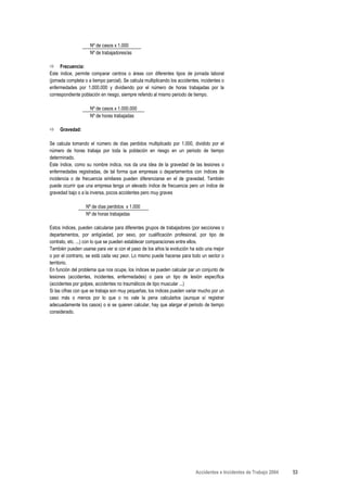 Nº de casos x 1.000
                     Nº de trabajadores/as

      Frecuencia:
Este índice, permite comparar centros o áreas con diferentes tipos de jornada laboral
(jornada completa o a tiempo parcial). Se calcula multiplicando los accidentes, incidentes o
enfermedades por 1.000.000 y dividiendo por el número de horas trabajadas por la
correspondiente población en riesgo, siempre referido al mismo periodo de tiempo.

                     Nº de casos x 1.000.000
                     Nº de horas trabajadas

     Gravedad:

Se calcula tomando el número de días perdidos multiplicado por 1.000, dividido por el
número de horas trabaja por toda la población en riesgo en un periodo de tiempo
determinado.
Este índice, como su nombre indica, nos da una idea de la gravedad de las lesiones o
enfermedades registradas, de tal forma que empresas o departamentos con índices de
incidencia o de frecuencia similares pueden diferenciarse en el de gravedad. También
puede ocurrir que una empresa tenga un elevado índice de frecuencia pero un índice de
gravedad bajo o a la inversa, pocos accidentes pero muy graves

                   Nº de días perdidos x 1.000
                   Nº de horas trabajadas

Estos índices, pueden calcularse para diferentes grupos de trabajadores (por secciones o
departamentos, por antigüedad, por sexo, por cualificación profesional, por tipo de
contrato, etc. ...) con lo que se pueden establecer comparaciones entre ellos.
También pueden usarse para ver si con el paso de los años la evolución ha sido una mejor
o por el contrario, se está cada vez peor. Lo mismo puede hacerse para todo un sector o
territorio.
En función del problema que nos ocupe, los índices se pueden calcular par un conjunto de
lesiones (accidentes, incidentes, enfermedades) o para un tipo de lesión específica
(accidentes por golpes, accidentes no traumáticos de tipo muscular ...)
Si las cifras con que se trabaja son muy pequeñas, los índices pueden variar mucho por un
caso más o menos por lo que o no vale la pena calcularlos (aunque sí registrar
adecuadamente los casos) o si se quieren calcular, hay que alargar el periodo de tiempo
considerado.




                                                                             Accidentes e Incidentes de Trabajo 2004   53
 