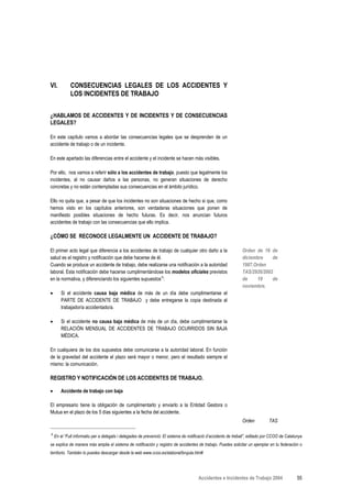 VI.          CONSECUENCIAS LEGALES DE LOS ACCIDENTES Y
             LOS INCIDENTES DE TRABAJO


¿HABLAMOS DE ACCIDENTES Y DE INCIDENTES Y DE CONSECUENCIAS
LEGALES?

En este capítulo vamos a abordar las consecuencias legales que se desprenden de un
accidente de trabajo o de un incidente.

En este apartado las diferencias entre el accidente y el incidente se hacen más visibles.

Por ello, nos vamos a referir sólo a los accidentes de trabajo, puesto que legalmente los
incidentes, al no causar daños a las personas, no generan situaciones de derecho
concretas y no están contempladas sus consecuencias en el ámbito jurídico.

Ello no quita que, a pesar de que los incidentes no son situaciones de hecho si que, como
hemos visto en los capítulos anteriores, son verdaderas situaciones que ponen de
manifiesto posibles situaciones de hecho futuras. Es decir, nos anuncian futuros
accidentes de trabajo con las consecuencias que ello implica.

¿CÓMO SE RECONOCE LEGALMENTE UN ACCIDENTE DE TRABAJO?

El primer acto legal que diferencia a los accidentes de trabajo de cualquier otro daño a la                      Orden de 16 de
salud es el registro y notificación que debe hacerse de él.                                                      diciembre    de
Cuando se produce un accidente de trabajo, debe realizarse una notificación a la autoridad                       1987.Orden
laboral. Esta notificación debe hacerse cumplimentándose los modelos oficiales previstos                         TAS/2926/2002
en la normativa, y diferenciando los siguientes supuestosΑ:                                                      de     19    de
                                                                                                                 noviembre.
•      Si el accidente causa baja médica de más de un día debe cumplimentarse el
       PARTE DE ACCIDENTE DE TRABAJO y debe entregarse la copia destinada al
       trabajador/a accidentado/a.

•      Si el accidente no causa baja médica de más de un día, debe cumplimentarse la
       RELACIÓN MENSUAL DE ACCIDENTES DE TRABAJO OCURRIDOS SIN BAJA
       MÉDICA.

En cualquiera de los dos supuestos debe comunicarse a la autoridad laboral. En función
de la gravedad del accidente el plazo será mayor o menor, pero el resultado siempre el
mismo: la comunicación.

REGISTRO Y NOTIFICACIÓN DE LOS ACCIDENTES DE TRABAJO.

•      Accidente de trabajo con baja

El empresario tiene la obligación de cumplimentarlo y enviarlo a la Entidad Gestora o
Mutua en el plazo de los 5 días siguientes a la fecha del accidente.
                                                                                                                 Orden          TAS

Α
    En el “Full informatiu per a delegats i delegades de prevenció: El sistema de notificació d’accidents de treball”, editado por CCOO de Catalunya
se explica de manera más amplia el sistema de notificación y registro de accidentes de trabajo. Puedes solicitar un ejemplar en tu federación o
territorio. También lo puedes descargar desde la web www.ccoo.es/slaboral/brujula.htm#




                                                                                       Accidentes e Incidentes de Trabajo 2004                   55
 