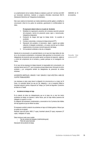 La cumplimentación de los modelos oficiales se realizará a partir del 1 de Enero del 2004       2926/2002 de 19
por transmisión electrónica, mediante un programa informático denominado DELTA                  de noviembre.
(Declaración Electrónica de Trabajadores Accidentados) .

Este nuevo sistema de transmisión por medios electrónicos permite agilizar y simplificar la
comunicación oficial de los partes de accidentes, garantizando la confidencialidad de
datos.

                El empresario deberá indicar en el parte de Accidente:
           1.   Modalidad de organización preventiva de la empresa (asunción personal
                del empresario, servicio de prevención propio, ajeno o mancomunado,
                trabajadores designados)
           2.   Evaluación de riesgos (del lugar de trabajo donde ha sucedido el
                accidente)
           3.   Contrata o subcontrata, o empresa de trabajo temporal (ETT).
           4.   Descripción del accidente: el instrumento, objeto o agente que estaba
                utilizando el trabajador accidentado, y el suceso anormal que ha influido
                negativamente en el proceso normal de ejecución del trabajo.
           5.   Si el accidente ha afectado a más de un trabajador.

Además de la comunicación a la autoridad laboral y en el caso de la baja médica de más
de un día al propio/a accidentado/a, el empresario debe garantizar la comunicación a los        Consultar Guía
delegados/as de prevención para que puedan ejercer sus labores de inspección, vigilancia        sindical de ETT
y control del cumplimiento de la normativa y puedan participar en la investigación del
mismo.

En el caso de las empresas de trabajo temporal, la responsable de la comunicación a la
autoridad laboral será la ETT, pero la empresa principal deberá tener información de dicho
accidente, y por consiguiente también los delegados/as de prevención de ambas
empresas.

ACCIDENTES MORTALES, GRAVES Y MUY GRAVES O QUE AFECTEN A MÁS DE
CUATRO TRABAJADORES:

Las empresas en estos casos tienen la obligación de comunicar-los en un plazo de 24
horas a la autoridad laboral (ya sea por fax, telegrama, o por el programa Delta).La
Autoridad Laboral lo remite a Inspección de Trabajo y al “Centre de Seguretat i Condicions
de Salut en el Treball”

•    Accidente de trabajo sin baja

Es la relación de todos los trabajadores/as que en el plazo de un mes han tenido
accidentes de trabajo con lesiones o daños físicos, pero sin baja médica (ausencia del
trabajador no superior a un día).
Es obligación del empresario cumplimentarlo y comunicarlo en los 5 primeros días hábiles
del mes siguiente al que se refieren los datos.

El empresario remitirá la relación de accidentes sin baja a la Entidad gestora o Mutua (que
es queda con el original).
Recibirán copia del mismo: INSS (1ª copia), Autoridad Laboral (2ª copia), empresario (3ª
copia), i trabajador (4ª copia).

Debe incluirse en este nuevo modelo:
    -      Tipo de contrato del trabajador (indefinido/temporal)
    -      Parte del cuerpo lesionada
Descripción del accidente de trabajo




                                                                            Accidentes e Incidentes de Trabajo 2004   56
 