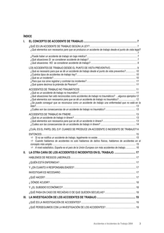 ÍNDICE
I.    EL CONCEPTO DE ACCIDENTE DE TRABAJO ............................................................................. 7
      ¿QUÉ ES UN ACCIDENTE DE TRABAJO SEGÚN LA LEY? ........................................................................... 7
       ¿Qué elementos son necesarios para que se produzca un accidente de trabajo desde el punto de vista legal?
       ......................................................................................................................................................................... 7
       ¿Puede haber un accidente de trabajo sin baja médica?................................................................................ 7
       ¿Qué situaciones SI se consideran accidente de trabajo?............................................................................. 7
       ¿Qué situaciones NO se consideran accidente de trabajo?.......................................................................... 9
      LOS ACCIDENTES DE TRABAJO DESDE EL PUNTO DE VISTA PREVENTIVO........................................... 9
       ¿Qué es necesario para que se dé un accidente de trabajo desde el punto de vista preventivo?................ 10
       ¿Cuántos tipos de accidentes de trabajo hay?.............................................................................................. 10
       ¿Qué es un incidente?................................................................................................................................... 10
       ¿Para que nos sirve registrar y controlar los incidentes? .............................................................................. 11
       ¿Qué quiere decirnos la pirámide de Pearson? ............................................................................................ 11
      ACCIDENTES DE TRABAJO NO TRAUMÁTICOS ......................................................................................... 11
       ¿Qué es un accidente de trabajo no traumático? .......................................................................................... 11
       ¿Qué situaciones han sido reconocidas como accidentes de trabajo no traumáticos? ...algunos ejemplos 12
       ¿Qué elementos son necesarios para que se dé un accidente de trabajo no traumático? ........................... 12
       ¿Se puede conseguir que se reconozca como un accidente de trabajo una enfermedad que no está en la
       lista?............................................................................................................................................................... 13
       ¿Cuáles son las consecuencias de un accidente de trabajo no traumático? ................................................ 13
      ACCIDENTES DE TRABAJO IN ITINERE....................................................................................................... 13
       ¿Qué es un accidente de trabajo in itinere? .................................................................................................. 13
       ¿Qué elementos son necesarios para que se dé un accidente in itinere? .................................................... 13
       ¿Cuáles son las consecuencias de un accidente de trabajo in itinere? ........................................................ 14
      ¿CUÁL ES EL PAPEL DEL D.P. CUANDO SE PRODUCE UN ACCIDENTE O INCIDENTE DE TRABAJO?14
      ENTONCES...................................................................................................................................................... 15
           Si no se notifica un accidente de trabajo, legalmente no existe............................................................. 15
           Cuando hablamos de accidentes no solo hablamos de daños físicos, hablamos de accidentes en el
       concepto más amplio. .................................................................................................................................... 15
           A nivel estadístico, España es el país de la Unión Europea con más accidentes de trabajo. ............... 16
II.   LA OTRA CARA DE LOS ACCIDENTES E INCIDENTES EN EL TRABAJO. .............................. 17
      HABLEMOS DE RIESGOS LABORALES........................................................................................................ 17
      ¿QUIÉN ESTÁ ENFERMO/A? ......................................................................................................................... 17
      Y ¿EN CUANTO A RESPONSABILIDADES?.................................................................................................. 17
      INVESTIGAR ES NECESARIO........................................................................................................................ 17
      ¿QUÉ HACER?................................................................................................................................................ 17
      ¿ DÓNDE ACUDIR?......................................................................................................................................... 18
      Y ¿EL SUBSIDIO ECONÓMICO?.................................................................................................................... 18
      ¿QUÉ PASA EN CASO DE RECAÍDAS O DE QUE QUEDEN SECUELAS? ................................................. 18
III. LA INVESTIGACIÓN DE LOS ACCIDENTES DE TRABAJO ........................................................ 19
      ¿QUÉ ES LA INVESTIGACIÓN DE ACCIDENTES? ....................................................................................... 19
      ¿QUÉ PERSEGUIMOS CON LA INVESTIGACIÓN DE LOS ACCIDENTES?................................................ 19




                                                                                                         Accidentes e Incidentes de Trabajo 2004                                3
 