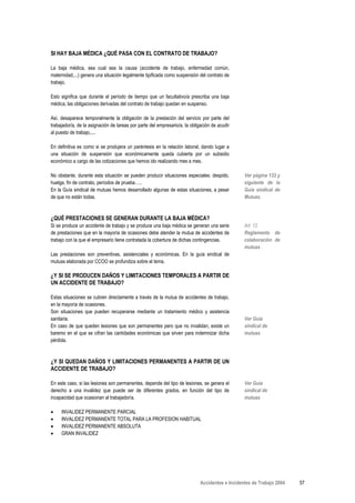 SI HAY BAJA MÉDICA ¿QUÉ PASA CON EL CONTRATO DE TRABAJO?

La baja médica, sea cual sea la causa (accidente de trabajo, enfermedad común,
maternidad,...) genera una situación legalmente tipificada como suspensión del contrato de
trabajo.

Esto significa que durante el período de tiempo que un facultativo/a prescriba una baja
médica, las obligaciones derivadas del contrato de trabajo quedan en suspenso.

Así, desaparece temporalmente la obligación de la prestación del servicio por parte del
trabajador/a, de la asignación de tareas por parte del empresario/a, la obligación de acudir
al puesto de trabajo,....

En definitiva es como si se produjera un paréntesis en la relación laboral, dando lugar a
una situación de suspensión que económicamente queda cubierta por un subsidio
económico a cargo de las cotizaciones que hemos ido realizando mes a mes.

No obstante, durante esta situación se pueden producir situaciones especiales: despido,          Ver página 133 y
huelga, fin de contrato, períodos de prueba…..                                                   siguiente de la
En la Guía sindical de mutuas hemos desarrollado algunas de estas situaciones, a pesar           Guía sindical de
de que no están todas.                                                                           Mutuas.



¿QUÉ PRESTACIONES SE GENERAN DURANTE LA BAJA MÉDICA?
Si se produce un accidente de trabajo y se produce una baja médica se generan una serie          Art. 12
de prestaciones que en la mayoría de ocasiones debe atender la mutua de accidentes de            Reglamento de
trabajo con la que el empresario tiene contratada la cobertura de dichas contingencias.          colaboración de
                                                                                                 mutuas
Las prestaciones son preventivas, asistenciales y económicas. En la guía sindical de
mutuas elaborada por CCOO se profundiza sobre el tema.

¿Y SI SE PRODUCEN DAÑOS Y LIMITACIONES TEMPORALES A PARTIR DE
UN ACCIDENTE DE TRABAJO?

Estas situaciones se cubren directamente a través de la mutua de accidentes de trabajo,
en la mayoría de ocasiones.
Son situaciones que pueden recuperarse mediante un tratamiento médico y asistencia
sanitaria.                                                                                       Ver Guía
En caso de que queden lesiones que son permanentes pero que no invalidan, existe un              sindical de
baremo en el que se cifran las cantidades económicas que sirven para indemnizar dicha            mutuas
pérdida.



¿Y SI QUEDAN DAÑOS Y LIMITACIONES PERMANENTES A PARTIR DE UN
ACCIDENTE DE TRABAJO?

En este caso, si las lesiones son permanentes, depende del tipo de lesiones, se genera el        Ver Guía
derecho a una invalidez que puede ser de diferentes grados, en función del tipo de               sindical de
incapacidad que ocasionan al trabajador/a.                                                       mutuas

•    INVALIDEZ PERMANENTE PARCIAL
•    INVALIDEZ PERMANENTE TOTAL PARA LA PROFESION HABITUAL
•    INVALIDEZ PERMANENTE ABSOLUTA
•    GRAN INVALIDEZ




                                                                             Accidentes e Incidentes de Trabajo 2004   57
 