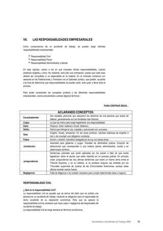 VII.       LAS RESPONSABILIDADES EMPRESARIALES

Como consecuencia de un accidente de trabajo, se pueden exigir distintas
responsabilidades empresariales:

       ➮ Responsabilidad Civil
       ➮ Responsabilidad Penal
       ➮ Responsabilidad Administrativa y laboral

En este capítulo, vamos a ver en qué consisten dichas responsabilidades, cuándo
podemos exigirlas y cómo. No obstante, será sólo una orientación, puesto que cada caso
deberá ser consultado a un especialista en la materia. En el sindicato contamos con
asesores en las Federaciones y Territorios con el Gabinete Jurídico, que podrán ayudarte
a la hora de determinar qué responsabilidades se pueden pedir, ante quién y llevar todo el
proceso.

Para poder comprender los conceptos jurídicos y las diferentes responsabilidades
empresariales, vamos previamente a aclarar algunos términos.


                                                                                        PARA CENTRAR IDEAS...

                                      ACLARANDO CONCEPTOS:
                              Son aquellas personas que adquieren los derechos de una persona que acaba de
Causahabientes
                              fallecer, generalmente son los familiares más directos.
Culpa:                        La que da motivo para exigir legalmente una responsabilidad.
Daño                          Perjuicio. Dolor material o moral. Deterioro.
Delito:                       Hecho que infringe la Ley, culpable y sancionado con una pena.
                              Engaño, fraude, simulación. En los actos jurídicos, voluntad maliciosa de engañar a
Dolo
                              otro o de incumplir una obligación contraída.
Faltas                        Acción u omisión voluntaria castigada por la Ley con penas leves.
                              Autoridad para gobernar o juzgar. Facultad de administrar justicia. Conjunto de
Jurisdicción                  atribuciones que corresponden a una materia (penal, administrativa, social) y en
                              determinado territorio.
                              Sentencias judiciales que serán aplicadas por los jueces a falta de que exista
                              legislación sobre el asunto que estén tratando en un proceso judicial. En principio
                              crean jurisprudencia las dos últimas sentencias que sobre un mismo tema emita el
Jurisprudencia
                              Tribunal Supremo, y en su defecto, si no existiera ninguna, las emitidas por los
                              Tribunales superiores de Justicia de las Comunidades Autónomas, aunque estas
                              últimas tendrán menos fuerza.
Negligencia                   Falta de diligencia o de cuidado necesario para cumplir determinada tarea o negocio.



RESPONSABILIDAD CIVIL

¿ Qué es la responsabilidad civil?
La responsabilidad civil es aquella que se deriva del daño que ha sufrido una
persona en un accidente de trabajo, naciendo la obligación para el responsable de
dicho accidente de su reparación económica. Para que se aprecie la
responsabilidad civil es necesario que haya culpa o negligencia del responsable del
accidente de trabajo.
La responsabilidad civil se exige siempre en términos económicos.



                                                                           Accidentes e Incidentes de Trabajo 2004   59
 