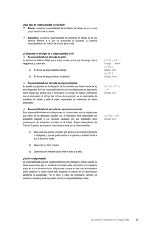 ¿Qué tipos de responsabilidad civil existen?
➮ Directa: cuando la responsabilidad del accidente de trabajo es por un acto
    propio del autor del accidente

➮ Subsidiaria: cuando la responsabilidad del accidente de trabajo es de una
     persona diferente a la que ha ocasionado el accidente. La persona
     responsable lo es en función de un acto ajeno a ella.



¿Cuál puede ser el origen de la responsabilidad civil?
      Responsabilidad civil derivada de delito:
La derivada de delitos o faltas que el sujeto comete, en los que intervenga culpa o      Art. 109 y 116.1
negligencia, y puede ser:                                                                Código      Penal
                                                                                         Art. 109.2
      a)    En forma de responsabilidad directa.                                         Código Civil
                                                                                         Art. 120.4
      b)    En forma de responsabilidad subsidiaria.                                     Código Penal

      Responsabilidad civil derivada de culpa contractual.
Es aquella que procede de la obligación de los contratos que tienen fuerza de ley        Art. 1091, 1101 y
entre las partes. Así esta responsabilidad deriva de las obligaciones en seguridad y     1104
salud laboral que genera para el empresario el contrato de trabajo, entendiendo          Código Civil
que el empresario, al infringir las normas de prevención, es el responsable del
accidente de trabajo y será el sujeto responsable de indemnizar los daños
producidos.

     Responsabilidad civil derivada de culpa extracontractual.
Esta responsabilidad deriva de obligaciones no contractuales, sino de obligaciones
que nacen de las relaciones sociales. Así, el empresario será responsable civil          Art. 1902 y 1903
subsidiario respecto a los perjuicios causados por sus empleados como                    Código Civil
consecuencia de accidentes ocurridos en el trabajo. Según jurisprudencia del
Tribunal Supremo, se requieren 3 requisitos en este tipo de responsabilidad:

      a)    Que exista una acción u omisión que genere una conducta imprudente
            o negligente, y que se pueda atribuir a la persona o entidad contra la
            que la acción se dirige.

      b)    Que exista un daño o lesión.

      c)    Que exista una relación causal entre el daño y la falta.

¿Quién es responsable?
La responsabilidad civil será fundamentalmente del empresario, incluso cuando los
daños ocasionados por un accidente de trabajo están producidos por empleados
suyos en el cumplimiento de sus obligaciones, aunque en este caso el empresario
podrá repercutir si quiere contra este empleado el importe de la indemnización
satisfecha al accidentado. Por lo tanto, a parte del empresario, también los
directivos, mandos y técnicos pueden incurrir en responsabilidades civiles.




                                                                            Accidentes e Incidentes de Trabajo 2004   60
 