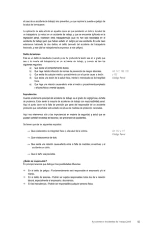 el caso de un accidente de trabajo) sino preventivo, ya que reprime la puesta en peligro de
la salud de forma grave.

La aplicación de este artículo en aquellos casos en que existiendo un daño a la salud de
un trabajador/a (o varios) en un accidente de trabajo, y que se encuentre tipificado en la
legislación penal, existiesen otros trabajadores/as (que no han sido lesionados en el
accidente de trabajo) pero que habían estado en peligro por ese accidente. En este caso
estaríamos hablando de dos delitos; el delito derivado del accidente del trabajador/a
lesionado, y este (de los trabajadores/as expuestos a este peligro).

Delito de lesiones
Este es un delito de resultados (cuando ya se ha producido la lesión sea en el grado que
sea o la muerte del trabajador/a) en un accidente de trabajo, y cuando se den los
siguientes requisitos:
       a) Que exista un comportamiento doloso.
       b) Que haya habido infracción de normas de prevención de riesgos laborales.              Art. 147, 149, 150
       c) Que exista de cualquier medio o procedimiento con el que se causa la lesión.          y 152
       d) Que exista una lesión de la salud física, mental o menoscabo de la integridad         Código Penal
             física.
       e) Que haya una relación causa-efecto entre el medio o procedimiento empleado
             y el daño físico o mental causado.

Imprudencias.
Cuando el elemento principal del accidente de trabajo es el grado de negligencia o la falta
de prudencia. Estos serán la mayoría de accidentes de trabajo con responsabilidad penal.
Aquí el punto clave es la falta de previsión por parte del responsable de un accidente
producido que podía haber sido evitado con el uso de medidas de protección racionales.

Aquí nos referiremos sólo a las imprudencias en materia de seguridad y salud que se
puedan cometer en delitos de lesiones y de prevención de accidentes.

Se tienen que dar los siguientes requisitos:

    → Que exista daño a la integridad física o a la salud de la víctima.                        Art. 152 y 317
                                                                                                Código Penal
    → Que exista ausencia de dolo.

    → Que exista una relación causa-efecto entre la falta de medidas preventivas y el
       accidente con daño.

    → Que el daño sea previsible.

¿Quién es responsable?
En principio tenemos que distinguir tres posibilidades diferentes:

      En el delito de peligro.- Fundamentalmente será responsable el empresario y/o el
     mando.
      En el delito de lesiones.- Podrán ser sujetos responsables todos los de la relación
     laboral, especialmente el empresario y los mandos.
      En las imprudencias.- Podrán ser responsables cualquier persona física.




                                                                            Accidentes e Incidentes de Trabajo 2004   62
 