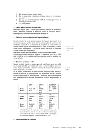 1)    Que se haya infringido un precepto jurídico.
     2)    Que no exista, esté en mal estado o se haga un mal uso de una medida de
           prevención.
     3)    Que haya una relación causal entre la falta de medida de prevención y el
           accidente y la lesión producidos.
     4)    Que exista una lesión.

     ¿A qué se aplica el recargo de prestaciones?
Este recargo se podrá aplicar a cualquier tipo de prestación que derive del accidente de
trabajo o enfermedad profesional, así afectaría al subsidio de incapacidad temporal,
indemnizaciones a tanto alzado, pensiones vitalicias, subsidios, etc…

     Reducción / aumento de las primas de la seguridad social.

Con esta modalidad lo que se pretende es penar al empresario que incumpla de la
normativa de seguridad y salud laboral cuando este incumplimiento genera una alta
siniestralidad, consistente en un incremento de las primas de la seguridad social.
Asimismo, también se quiere premiar al empresario que cumple con la normativa y no tiene          Art. 1, 3 a 5, 11 a
o tiene muy baja la siniestralidad. La reducción de la prima podrá ser de un máximo del           13, 39 a 42, y 48
10%, y el aumento de un máximo del 20%.                                                           L.I.S.O.S
En el caso de aumento de primas, se requiere que el incumplimiento sea reiterado.
No obstante, es necesario destacar que la vigencia y la aplicabilidad jurídica del art. 108.3
de la L.G.S.S. hoy por hoy es bastante difícil y problemática, siendo en la práctica una
norma inaplicada.

     Sanciones económicas o multas
Para que se dé esta situación es necesario que se dé una infracción jurídica (que podrá
ser una acción o también una omisión). Esta acción u omisión tendrá que contravenir
normas legales, reglamentarias o cláusulas normativas de la negociación colectiva en              Art. 46-49
materia de seguridad y salud laboral.                                                             L.P.R.L.
Así, en principio, no caben multas por actos u omisiones contrarias a normas técnicas (si
no tienen la calificación de normativa laboral), pero estas normas técnicas si serán de
aplicación cuando se trata de garantizar y llevar a efecto algún derecho del trabajador/a
como puede ser por ejemplo el recargo de prestaciones. La cuantía de las multas será la
siguiente:



                               LEVE                 GRAVE               MUY GRAVE
                                                    De                  De 30000’01
             Grado             Hasta 300            1500’01 a           a     120000
             Mínimo            Euros                6000                Euros
                                                    Euros
                                                    De                  De
             Grado             De 300’01            6000’01 a           120000’01 a
             Medio             a 600                15.000              300000
                               Euros                Euros               Euros
                                                    De                  De
             Grado             De 600’01            15000’01 a          300000’01 a
             Máximo            a 1500               30000               600000
                               euros                Euros               Euros
             ATENCIÓN: En caso de reincidencia la cuantía de las sanciones se podrá
             incrementar hasta el doble del grado de la sanción correspondiente (aquí
             cuando hablamos de grado nos referimos a Mínimo, Medio o Máximo), pero
             sin sobrepasar en ningún caso el tope máximo de 600.000. Euros


     Cierre o suspensión de la actividad




                                                                              Accidentes e Incidentes de Trabajo 2004   64
 