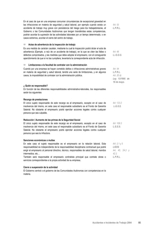 En el caso de que en una empresa concurran circunstancias de excepcional gravedad en
las infracciones en materia de seguridad y salud laboral, por ejemplo cuando exista un           Art. 53
accidente de trabajo muy grave con persistencia del riesgo para los trabajadores/as, el          L.P.R.L.
Gobierno o las Comunidades Autónomas que tengan transferidas estas competencias,
podrán acordar la supresión de las actividades laborales por un tiempo determinado, o en
casos extremos, acordar el cierre del centro de trabajo.

     Actas de advertencia de la inspección de trabajo
Es una medida de carácter cautelar, mediante la cual la Inspección podrá dictar el acta de
advertencia (Ejemplo. a raíz de un accidente de trabajo), en la que se citen las faltas o        Art. 49
defectos comprobados, y las medidas que debe adoptar el empresario, con el consiguiente          L.I.S.O.S.
apercibimiento de que si no las cumpliera, levantaría la correspondiente acta de infracción.

     Limitaciones a la facultad de contratar con la administración
Cuando por una empresa se hayan cometido delitos o infracciones administrativas graves           Art. 54
en materia de seguridad y salud laboral, tendrá una serie de limitaciones, y en algunos          L.P.R.L.
casos, la imposibilidad de contratar con la administración pública.                              Art. 20 d)
                                                                                                 Ley 13/1995 de
                                                                                                 18 de mayo.
¿ Quién es responsable?
En función de las diferentes responsabilidades administrativo-laborales, los responsables
serán los siguientes:

Recargo de prestaciones
El único sujeto responsable de este recargo es el empresario, excepto en el caso de              Art. 123.2
insolvencia del mismo, en este caso el responsable subsidiario es el Fondo de Garantía           L.G.S.S.
Salarial. No obstante el empresario podrá ejercitar acciones legales contra cualquier
persona que sea culpable.

Reducción / Aumento de las primas de la Seguridad Social
El único sujeto responsable de este recargo es el empresario, excepto en el caso de              Art. 108.3
insolvencia del mismo, en este caso el responsable subsidiario es el Fondo de Garantía           L.G.S.S.
Salarial. No obstante el empresario podrá ejercitar acciones legales contra cualquier
persona que sea la infractora.

Sanciones económicas o multas
En este caso el sujeto responsable es el empresario en la relación laboral. Esta                 Art. 2.1 y 5
responsabilidad es independiente de la responsabilidad disciplinaria contractual que podrá       LISOS
exigir el empresario al personal directivo, técnico, responsables de salud laboral, mandos       Art. 45, 24.2 y
intermedios, etc…                                                                                42.2
También será responsable el empresario contratista principal que contrate obras o                L.P.R.L.
servicios correspondientes a la propia actividad de su empresa.

Cierre o suspensión de la actividad
El Gobierno central o el gobierno de las Comunidades Autónomas con competencias en la
materia.




                                                                             Accidentes e Incidentes de Trabajo 2004   65
 