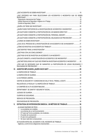¿QUÉ ACCIDENTES SE DEBEN INVESTIGAR? ........................................................................................... 19
     ¿QUÉ CRITERIOS HAY PARA SELECCIONAR LOS ACCIDENTES E INCIDENTES QUE SE DEBEN
     INVESTIGAR?.................................................................................................................................................. 19
       Organización Internacional del Trabajo ......................................................................................................... 19
       Instituto Nacional de Seguridad e Higiene en el Trabajo............................................................................... 19
       Comité de Seguridad y Salud ........................................................................................................................ 20
     ¿QUIÉN LOS TIENE QUE INVESTIGAR?....................................................................................................... 20
     ¿QUIÉN PUEDE PARTICIPAR EN LA INVESTIGACIÓN DE ACCIDENTES O INCIDENTES?..................... 20
     ¿EN QUÉ PUEDE CONSISTIR LA PARTICIPACIÓN DE LOS MANDOS DIRECTOS?................................. 20
     ¿EN QUÉ PUEDE CONSISTIR LA PARTICIPACIÓN DEL PERSONAL ASESOR?....................................... 20
     ¿EN QUÉ PUEDE CONSISTIR LA PARTICIPACIÓN DEL DELEGADO/A DE PREVENCIÓN? .................... 21
     ¿CUÁNDO SE DEBEN INVESTIGAR?............................................................................................................ 21
     ¿CUÁL ES EL PROCESO DE LA INVESTIGACIÓN DE UN ACCIDENTE O DE UN INCIDENTE?............... 21
     ¿CÓMO SE INVESTIGA UN ACCIDENTE DE TRABAJO?............................................................................. 23
     ¿QUÉ SENTIDO TIENE LA INVESTIGACIÓN? .............................................................................................. 23
     ¿QUÉ PASA CON LAS CONCLUSIONES? .................................................................................................... 23
     ¿QUÉ PASA SI NO SE INVESTIGA UN ACCIDENTE O UN INCIDENTE?.................................................... 23
     ¿EN QUÉ CONSISTE LA INVESTIGACIÓN DE ACCIDENTES O DE INICIDENTES?.................................. 24
     ¿QUÉ METODOLOGÍAS HAY QUE NOS PERMITAN INVESTIGAR ACCIDENTES O INCIDENTES? ........ 25
     ¿POR QUÉ ES NECESARIO QUE SE GARANTICE LA PARTICIPACIÓN DE LOS/AS DELEGADOS Y
     DELEGADAS DE PREVENCIÓN?................................................................................................................... 26
IV. AGENTES IMPLICADOS:¿QUIÉN HACE QUÉ? ........................................................................... 29
     LA INSPECCIÓN DE TRABAJO ...................................................................................................................... 29
     LA INSPECCIÓN DE GUARDIA ...................................................................................................................... 29
     LA AUTORIDAD LABORAL ............................................................................................................................. 30
     CENTRE DE SEGURETAT I CONDICIONS DE SALUT EN EL TREBALL (CSCST) .................................... 30
     RELACIÓN DE LA FISCALIA Y LA INSPECCIÓN DE TRABAJO................................................................... 30
     LA CAMPAÑA DE ALTA ACCIDENTABILIDAD............................................................................................... 31
     DEPARTAMENT DE SANITAT I SEGURETAT SOCIAL ................................................................................ 33
     JUZGADO DE GUARDIA................................................................................................................................. 34
     CUERPOS DE SEGURIDAD ........................................................................................................................... 35
     SERVICIO DE PREVENCIÓN.......................................................................................................................... 36
     DELEGADOS/AS DE PREVENCIÓN............................................................................................................... 36
V.   ESTRATEGIA DE INTERVENCIÓN SINDICAL: UN MÉTODO DE TRABAJO.............................. 38
     ...ALGUNAS RAZONES DE PESO.................................................................................................................. 38
           Los accidentes son evitables.................................................................................................................. 38
           Los síntomas de un mal funcionamiento ................................................................................................ 38
           El "coste real" de los accidentes y los incidentes................................................................................... 39
           El sentido de la prevención .................................................................................................................... 39
           El valor de la participación...................................................................................................................... 39
           No hacer nada tiene consecuencias ...................................................................................................... 39
     ACTUACIÓN ANTES DEL ACCIDENTE O DEL INCIDENTE DE TRABAJO.................................................. 40
      Vigilancia y control de las obligaciones empresariales.................................................................................. 40



                                                                                                 Accidentes e Incidentes de Trabajo 2004                           4
 