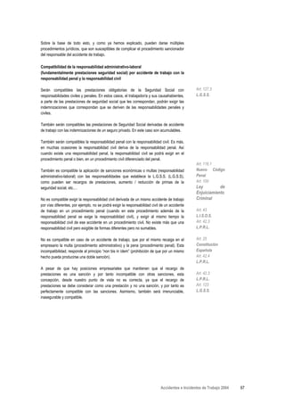 Sobre la base de todo esto, y como ya hemos explicado, pueden darse múltiples
procedimientos jurídicos, que son susceptibles de complicar el procedimiento sancionador
del responsable del accidente de trabajo.

Compatibilidad de la responsabilidad administrativo-laboral
(fundamentalmente prestaciones seguridad social) por accidente de trabajo con la
responsabilidad penal y la responsabilidad civil

Serán compatibles las prestaciones obligatorias de la Seguridad Social con                       Art. 127.3
responsabilidades civiles y penales. En estos casos, el trabajador/a y sus causahabientes,       L.G.S.S.
a parte de las prestaciones de seguridad social que les correspondan, podrán exigir las
indemnizaciones que correspondan que se deriven de las responsabilidades penales y
civiles.

También serán compatibles las prestaciones de Seguridad Social derivadas de accidente
de trabajo con las indemnizaciones de un seguro privado. En este caso son acumulables.

También serán compatibles la responsabilidad penal con la responsabilidad civil. Es más,
en muchas ocasiones la responsabilidad civil deriva de la responsabilidad penal. Así
cuando existe una responsabilidad penal, la responsabilidad civil se podrá exigir en el
procedimiento penal o bien, en un procedimiento civil diferenciado del penal.
                                                                                                 Art. 116.1
También es compatible la aplicación de sanciones económicas o multas (responsabilidad            Nuevo Código
administrativo-laboral) con las responsabilidades que establece la L.G.S.S. (L.G.S.S),           Penal
como pueden ser recargos de prestaciones, aumento / reducción de primas de la                    Art. 100
seguridad social, etc.…                                                                          Ley         de
                                                                                                 Enjuiciamiento
No es compatible exigir la responsabilidad civil derivada de un mismo accidente de trabajo       Criminal
por vías diferentes, por ejemplo, no se podrá exigir la responsabilidad civil de un accidente
de trabajo en un procedimiento penal (cuando en este procedimiento además de la                  Art. 43
responsabilidad penal se exige la responsabilidad civil), y exigir al mismo tiempo la            L.I.S.O.S.
responsabilidad civil de ese accidente en un procedimiento civil. No existe más que una          Art. 42.3
responsabilidad civil pero exigible de formas diferentes pero no sumables.                       L.P.R.L.

No es compatible en caso de un accidente de trabajo, que por el mismo recaiga en el              Art. 25
empresario la multa (procedimiento administrativo) y la pena (procedimiento penal). Esta         Constitución
incompatibilidad, responde al principio “non bis in ídem” (prohibición de que por un mismo       Española
hecho pueda producirse una doble sanción).                                                       Art. 42.4
                                                                                                 L.P.R.L.
A pesar de que hay posiciones empresariales que mantienen que el recargo de
prestaciones es una sanción y por tanto incompatible con otras sanciones, esta                   Art. 42.3
concepción, desde nuestro punto de vista no es correcta, ya que el recargo de                    L.P.R.L.
prestaciones se debe considerar como una prestación y no una sanción, y por tanto es             Art. 123
perfectamente compatible con las sanciones. Asimismo, también será irrenunciable,                L.G.S.S.
inasegurable y compatible.




                                                                             Accidentes e Incidentes de Trabajo 2004   67
 