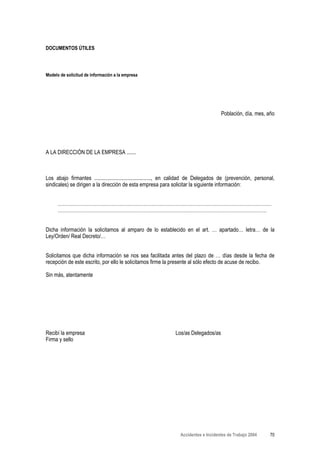 DOCUMENTOS ÚTILES



Modelo de solicitud de información a la empresa




                                                                                      Población, día, mes, año




A LA DIRECCIÓN DE LA EMPRESA .......



Los abajo firmantes .........................................., en calidad de Delegados de (prevención, personal,
sindicales) se dirigen a la dirección de esta empresa para solicitar la siguiente información:


      ……………………………………………………………………………………………………………………
      …………………………………………………………………………………………………………………


Dicha información la solicitamos al amparo de lo establecido en el art. … apartado… letra… de la
Ley/Orden/ Real Decreto/…


Solicitamos que dicha información se nos sea facilitada antes del plazo de … días desde la fecha de
recepción de este escrito, por ello le solicitamos firme la presente al sólo efecto de acuse de recibo.

Sin más, atentamente




Recibí la empresa                                               Los/as Delegados/as
Firma y sello




                                                                  Accidentes e Incidentes de Trabajo 2004     70
 