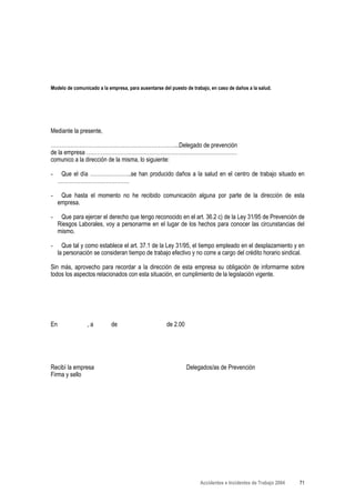 Modelo de comunicado a la empresa, para ausentarse del puesto de trabajo, en caso de daños a la salud.




Mediante la presente,

……………………………………………………………...Delegado de prevención
de la empresa …………………………………………………………………………
comunico a la dirección de la misma, lo siguiente:

-     Que el día …………………..se han producido daños a la salud en el centro de trabajo situado en
     ………………………………….

-     Que hasta el momento no he recibido comunicación alguna por parte de la dirección de esta
     empresa.

-     Que para ejercer el derecho que tengo reconocido en el art. 36.2 c) de la Ley 31/95 de Prevención de
     Riesgos Laborales, voy a personarme en el lugar de los hechos para conocer las circunstancias del
     mismo.

-      Que tal y como establece el art. 37.1 de la Ley 31/95, el tiempo empleado en el desplazamiento y en
     la personación se consideran tiempo de trabajo efectivo y no corre a cargo del crédito horario sindical.

Sin más, aprovecho para recordar a la dirección de esta empresa su obligación de informarme sobre
todos los aspectos relacionados con esta situación, en cumplimiento de la legislación vigente.




En               ,a         de                       de 2.00




Recibí la empresa                                              Delegados/as de Prevención
Firma y sello




                                                                     Accidentes e Incidentes de Trabajo 2004   71
 