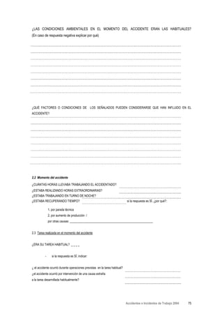 ¿LAS CONDICIONES AMBIENTALES EN EL MOMENTO DEL ACCIDENTE ERAN LAS HABITUALES?
(En caso de respuesta negativa explicar por qué)




¿QUÉ FACTORES O CONDICIONES DE LOS SEÑALADOS PUEDEN CONSIDERARSE QUE HAN INFLUIDO EN EL
ACCIDENTE?




2.2 Momento del accidente

¿CUÁNTAS HORAS LLEVABA TRABAJANDO EL ACCIDENTADO?
¿ESTABA REALIZANDO HORAS EXTRAORDINARIAS?
¿ESTABA TRABAJANDO EN TURNO DE NOCHE?
¿ESTABA RECUPERANDO TIEMPO?                                                  si la respuesta es SÍ, ¿por qué?:

              1. por parada técnica
              2. por aumento de producción /
              por otras causas: ______________________________________________________


2.3 Tarea realizada en el momento del accidente


¿ERA SU TAREA HABITUAL?


          -      si la respuesta es SÍ, indicar:


¿ el accidente ocurrió durante operaciones previstas en la tarea habitual?
¿el accidente ocurrió por intervención de una causa extraña
a la tarea desarrollada habitualmente?




                                                                             Accidentes e Incidentes de Trabajo 2004   75
 