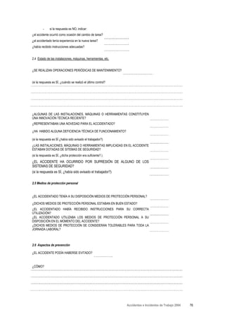 -    si la respuesta es NO, indicar:
¿el accidente ocurrió como ocasión del cambio de tarea?
¿el accidentado tenía experiencia en la nueva tarea?
¿había recibido instrucciones adecuadas?


2.4 Estado de las instalaciones, máquinas, herramientas, etc.


¿SE REALIZAN OPERACIONES PERIÓDICAS DE MANTENIMIENTO?


(si la respuesta es SÍ, ¿cuándo se realizó el último control?




¿ALGUNAS DE LAS INSTALACIONES, MÁQUINAS O HERRAMIENTAS CONSTITUYEN
UNA INNOVACIÓN TÉCNICA RECIENTE?
¿REPRESENTABAN UNA NOVEDAD PARA EL ACCIDENTADO?

¿HA HABIDO ALGUNA DEFICIENCIA TÉCNICA DE FUNCIONAMIENTO?

(si la respuesta es SÍ ¿había sido avisado el trabajador?)
¿LAS INSTALACIONES, MÁQUINAS O HERRAMIENTAS IMPLICADAS EN EL ACCIDENTE
ESTABAN DOTADAS DE SITEMAS DE SEGURIDAD?
(si la respuesta es SÍ, ¿dicha protección era suficiente? )
¿EL ACCIDENTE HA OCURRIDO POR SUPRESIÓN DE ALGUNO DE LOS
SISTEMAS DE SEGURIDAD?
(si la respuesta es SÍ, ¿había sido avisado el trabajador?)

2.5 Medios de protección personal


¿EL ACCIDENTADO TENÍA A SU DISPOSICIÓN MEDIOS DE PROTECCIÓN PERSONAL?

¿DICHOS MEDIOS DE PROTECCIÓN PERSONAL ESTABAN EN BUEN ESTADO?
¿EL ACCIDENTADO HABÍA RECIBIDO INSTRUCCIONES PARA SU CORRECTA
UTILIZACIÓN?
¿EL ACCIDENTADO UTILIZABA LOS MEDIOS DE PROTECCIÓN PERSONAL A SU
DISPOSICIÓN EN EL MOMENTO DEL ACCIDENTE?
¿DICHOS MEDIOS DE PROTECCIÓN SE CONSIDERAN TOLERABLES PARA TODA LA
JORNADA LABORAL?



2.6 Aspectos de prevención

¿EL ACCIDENTE PODÍA HABERSE EVITADO?



¿CÓMO?




                                                                Accidentes e Incidentes de Trabajo 2004   76
 