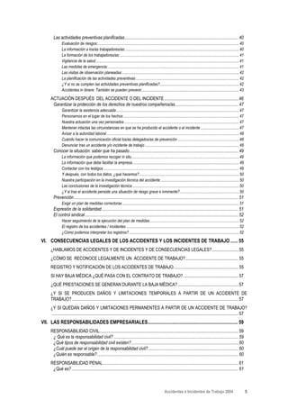 Las actividades preventivas planificadas....................................................................................................... 40
              Evaluación de riesgos:............................................................................................................................................... 40
              La información a los/as trabajadores/as:................................................................................................................... 40
              La formación de los trabajadores/as: ........................................................................................................................ 41
              Vigilancia de la salud ................................................................................................................................................. 41
              Las medidas de emergencia:..................................................................................................................................... 41
              Las visitas de observación planeadas:...................................................................................................................... 42
              La planificación de las actividades preventivas:........................................................................................................ 42
              ¿Y si no se cumplen las actividades preventivas planificadas?................................................................................ 42
              Accidentes in itinere: También se pueden prevenir................................................................................................... 43

     ACTUACIÓN DESPUÉS DEL ACCIDENTE O DEL INCIDENTE ................................................................... 46
      Garantizar la protección de los derechos de nuestros compañeros/as ......................................................... 47
              Garantizar la asistencia adecuada ............................................................................................................................ 47
              Personarnos en el lugar de los hechos ..................................................................................................................... 47
              Nuestra actuación una vez personados .................................................................................................................... 47
              Mantener intactas las circunstancias en que se ha producido el accidente o el incidente ....................................... 47
              Avisar a la autoridad laboral ...................................................................................................................................... 48
              Cuándo hacer la comunicación oficial los/as delegados/as de prevención .............................................................. 48
              Denunciar tras un accidente y/o incidente de trabajo ............................................................................................... 48
       Conocer la situación: saber que ha pasado................................................................................................... 49
              La información que podemos recoger in situ............................................................................................................. 49
              La información que debe facilitar la empresa............................................................................................................ 49
              Contactar con los testigos ......................................................................................................................................... 49
              Y después, con todos los datos, ¿qué hacemos?..................................................................................................... 50
              Nuestra participación en la investigación técnica del accidente ............................................................................... 50
              Las conclusiones de la investigación técnica ............................................................................................................ 50
              ¿Y si tras el accidente persiste una situación de riesgo grave e inminente?............................................................ 50
       Prevención ..................................................................................................................................................... 51
              Exigir un plan de medidas correctoras ...................................................................................................................... 51
       Expresión de la solidaridad............................................................................................................................ 51
       El control sindical ........................................................................................................................................... 52
              Hacer seguimiento de la ejecución del plan de medidas .......................................................................................... 52
              El registro de los accidentes / incidentes .................................................................................................................. 52
              ¿Cómo podemos interpretar los registros? ............................................................................................................... 52

VI. CONSECUENCIAS LEGALES DE LOS ACCIDENTES Y LOS INCIDENTES DE TRABAJO ...... 55
     ¿HABLAMOS DE ACCIDENTES Y DE INCIDENTES Y DE CONSECUENCIAS LEGALES?........................ 55
     ¿CÓMO SE RECONOCE LEGALMENTE UN ACCIDENTE DE TRABAJO?................................................ 55
     REGISTRO Y NOTIFICACIÓN DE LOS ACCIDENTES DE TRABAJO........................................................... 55
     SI HAY BAJA MÉDICA ¿QUÉ PASA CON EL CONTRATO DE TRABAJO? .................................................. 57
     ¿QUÉ PRESTACIONES SE GENERAN DURANTE LA BAJA MÉDICA? ....................................................... 57
     ¿Y SI SE PRODUCEN DAÑOS Y LIMITACIONES TEMPORALES A PARTIR DE UN ACCIDENTE DE
     TRABAJO?....................................................................................................................................................... 57
     ¿Y SI QUEDAN DAÑOS Y LIMITACIONES PERMANENTES A PARTIR DE UN ACCIDENTE DE TRABAJO?
     ......................................................................................................................................................................... 57
VII. LAS RESPONSABILIDADES EMPRESARIALES.......................................................................... 59
     RESPONSABILIDAD CIVIL.............................................................................................................................. 59
      ¿ Qué es la responsabilidad civil? ................................................................................................................. 59
      ¿Qué tipos de responsabilidad civil existen?................................................................................................. 60
      ¿Cuál puede ser el origen de la responsabilidad civil?.................................................................................. 60
      ¿Quién es responsable?................................................................................................................................ 60
     RESPONSABILIDAD PENAL........................................................................................................................... 61
      ¿Qué es? ....................................................................................................................................................... 61



                                                                                                              Accidentes e Incidentes de Trabajo 2004                                       5
 