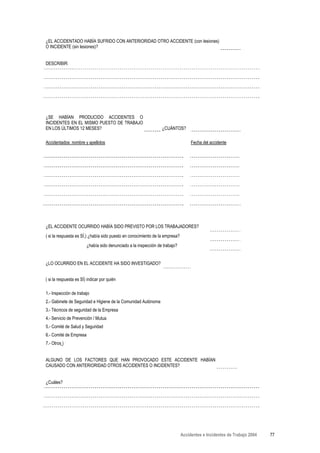 ¿EL ACCIDENTADO HABÍA SUFRIDO CON ANTERIORIDAD OTRO ACCIDENTE (con lesiones)
O INCIDENTE (sin lesiones)?


DESCRIBIR:




¿SE HABÍAN PRODUCIDO ACCIDENTES O
INCIDENTES EN EL MISMO PUESTO DE TRABAJO
EN LOS ÚLTIMOS 12 MESES?                                         ¿CUÁNTOS?

Accidentados: nombre y apellidos                                                   Fecha del accidente




¿EL ACCIDENTE OCURRIDO HABÍA SIDO PREVISTO POR LOS TRABAJADORES?
( si la respuesta es SÍ,) ¿había sido puesto en conocimiento de la empresa?
                        ¿había sido denunciado a la inspección de trabajo?


¿LO OCURRIDO EN EL ACCIDENTE HA SIDO INVESTIGADO?


( si la respuesta es SÍ) indicar por quién

1.- Inspección de trabajo
2.- Gabinete de Seguridad e Higiene de la Comunidad Autónoma
3.- Técnicos de seguridad de la Empresa
4.- Servicio de Prevención / Mutua
5.- Comité de Salud y Seguridad
6.- Comité de Empresa
7.- Otros )


ALGUNO DE LOS FACTORES QUE HAN PROVOCADO ESTE ACCIDENTE HABÍAN
CAUSADO CON ANTERIORIDAD OTROS ACCIDENTES O INCIDENTES?


¿Cuáles?




                                                                              Accidentes e Incidentes de Trabajo 2004   77
 