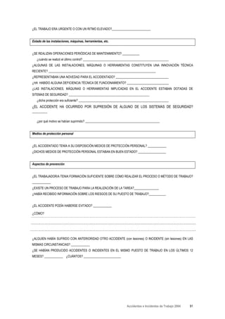¿EL TRABAJO ERA URGENTE O CON UN RITMO ELEVADO?_________________________


Estado de las instalaciones, máquinas, herramientas, etc.


¿SE REALIZAN OPERACIONES PERIÓDICAS DE MANTENIMIENTO? ___________
   ¿cuándo se realizó el último control? _______________________________________________________
¿ALGUNAS DE LAS INSTALACIONES, MÁQUINAS O HERRAMIENTAS CONSTITUYEN UNA INNOVACIÓN TÉCNICA
RECIENTE? _____________________________________________________________________
¿REPRESENTABAN UNA NOVEDAD PARA EL ACCIDENTADO? __________________________________
¿HA HABIDO ALGUNA DEFICIENCIA TÉCNICA DE FUNCIONAMIENTO? ___________________________
¿LAS INSTALACIONES, MÁQUINAS O HERRAMIENTAS IMPLICADAS EN EL ACCIDENTE ESTABAN DOTADAS DE
SITEMAS DE SEGURIDAD? ____________________________________________________
   ¿dicha protección era suficiente? __________________________________________________________
¿EL ACCIDENTE HA OCURRIDO POR SUPRESIÓN DE ALGUNO DE LOS SISTEMAS DE SEGURIDAD?
________

   ¿por qué motivo se habían suprimido? ________________________________________________


Medios de protección personal


¿EL ACCIDENTADO TENÍA A SU DISPOSICIÓN MEDIOS DE PROTECCIÓN PERSONAL? ____________
¿DICHOS MEDIOS DE PROTECCIÓN PERSONAL ESTABAN EN BUEN ESTADO? __________________


Aspectos de prevención


¿EL TRABAJADOR/A TENIA FORMACIÓN SUFICIENTE SOBRE CÓMO REALIZAR EL PROCESO O MÉTODO DE TRABAJO?
____________
¿EXISTE UN PROCESO DE TRABAJO PARA LA REALIZACIÓN DE LA TAREA?________________
¿HABÍA RECIBIDO INFORMACIÓN SOBRE LOS RIESGOS DE SU PUESTO DE TRABAJO?___________


¿EL ACCIDENTE PODÍA HABERSE EVITADO? ____________

¿CÓMO?




¿ALGUIEN HABÍA SUFRIDO CON ANTERIORIDAD OTRO ACCIDENTE (con lesiones) O INCIDENTE (sin lesiones) EN LAS
MISMAS CIRCUNSTANCIAS? ____________
¿SE HABÍAN PRODUCIDO ACCIDENTES O INCIDENTES EN EL MISMO PUESTO DE TRABAJO EN LOS ÚLTIMOS 12
MESES? ____________ ¿CUÁNTOS? ________________________




                                                                  Accidentes e Incidentes de Trabajo 2004   81
 