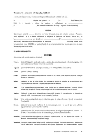 Modelo denuncia a la Inspección de Trabajo y Seguridad Social

A continuación te proponemos un modelo, no olvides que se debe adaptar a la realidad de cada caso.

D………………………………………., mayor de edad, y con D.N.I. nº ……………….., y D……………………., mayor de edad, y con
D.N.I.     nº,      y    domicilio,    a     efectos     de     citaciones    y     notificaciones,    en     …………………………….,
C/………………………………………………, ante esta Inspección Provincial de Trabajo y Seguridad Social, comparecen y


                                                               EXPONEN:

Que en nuestra calidad de ………….. (determinar, en el primer denunciante, cargo de la estructura que ocupa —Federación,
unión, empresa— , y si el segundo denunciante es delegado/a de prevención, de personal, sindical, etc...) de
la……………………………………y con domicilio en …………………………………C/ …………………………………………….,
dedicada a (a rellenar en caso de ser delegados/as de la empresa) ………………………………, mediante el presente escrito
formula contra la misma DENUNCIA por posible infracción de la normativa de (determinar si es de prevención de riesgos
laborales, seguridad social, laboral).


EN BASE A LOS SIGUIENTES

                                                              HECHOS:
(determinar en cada punto los siguientes elementos:)


Primero.         (Datos del trabajador/a accidentado; nombre y apellidos, tipo de contrato, categoría profesional, antigüedad en la
                 empresa, trabajo desarrollado en el momento del accidente).

Segundo.         (Descripción del accidente, hora en que se produjo, y si era el trabajo habitual del trabajador/a).

Tercero.         (Lesiones sufridas, si se saben).

Cuarto.          (Referencia de accidentes de trabajo anteriores similares y/o en el mismo puesto de trabajo en caso de que hayan
                 existido con anterioridad).

Quinto.          (Referencia en caso de que la empresa está incluida en la campaña de empresas de alta siniestralidad de la
                 Dirección General de Relaciones Laborales de la Generalitat de Catalunya).

Sexto.           (Si no existe evaluación de riesgos hacerlo contar, si existe hacer un análisis de la misma; si contempla el riesgo
                 por qué no se han aplicado medidas preventivas, y en caso de no contemplarlo por qué no se ha incluido).

Séptimo.         (Referencia en caso de que el trabajador/a no haya recibido formación y/o información sobre los riesgos de su
                 puesto de trabajo —concretamente el que ha provocado el accidente).

Octavo.          (Si el accidente está producido por una máquina o equipo de trabajo, referenciar si tiene la correspondiente
                 homologación).

Noveno.          (Referenciar en su caso la insuficiencia de los recursos de prevención —en caso de que fueran suficientes
                 seguramente no se hubiera producido el accidente).

Décimo.          (Referenciar, en su caso, la insuficiencia o inexistencia del plan de emergencia (es obligatoria su existencia —art.
                 20 LPRL—, en cuanto a la evacuación del accidentado/a y la prestación de primeros auxilios).

Undécimo. (Análisis del informe de investigación del accidente; si existe o no existe, y en caso de existir si es correcto o no.
          Asimismo, análisis del parte de accidente de trabajo).

Duodécimo. (En caso de que el accidente afecte a más de una empresa —contratas, subcontratas, autónomos—, referenciar en
           caso de que no exista, o sí exista, coordinación de actividades empresariales en la prevención entre la empresa



                                                                                  Accidentes e Incidentes de Trabajo 2004         82
 