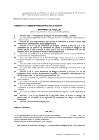 usuaria y las empresas de contrata. Asimismo, en caso de estar implicados trabajadores/as de ETT, referenciar si
              la ETT y la empresa usuaria han cumplido con sus obligaciones preventivas).

Decimotercero. (Establecer cualquier otro elemento que se considere interesante).



A LOS HECHOS ACABADOS DE REFERIR SON DE APLICACIÓN LOS SIGUIENTES

                                             FUNDAMENTOS JURÍDICOS:
                              (determinar exclusivamente los artículos y normas jurídicas aplicables)

I.         Artículos 14 y 15 en su totalidad de Ley de Prevención de Riesgos Laborales.
II.          (En su caso artículos 1 y 2 del Reglamento de los Servicios de Prevención, en cuanto no existe una planificación de la
       actividad preventiva).
III.    Artículos 8 y 9 del Reglamento de los Servicios de Prevención en cuanto no existe o es
    insuficiente la planificación de la actividad preventiva.
IV.     Artículo 16 de la Ley de Prevención de Riesgos Laborales y artículos 3 a 7 del
    Reglamento de los Servicios de Prevención en cuanto la evaluación de riesgos no es
    correcta ya que, o bien no recoge el riesgo que ha producido el accidente, o en caso de
    recogerlo, no se han aplicado las medidas preventivas previstas.
V.        (En su caso, artículo 15.1.i. de la Ley de Prevención de Riesgos Laborales, en cuanto la empresa no ha dado las
     oportunas instrucciones al trabajador/a accidentado).
VI.       (En su caso, artículo 15.3 de la Ley de Prevención de Riesgos Laborales, en cuanto no se ha informado al
     trabajador/a accidentado sobre riesgos específicos de su puesto de trabajo —concretamente del riesgo a que se refiere el
     accidente).
VII.      (En su caso, artículo 19 de la Ley de Prevención de Riesgos Laborales, en cuanto la empresa no ha dado formación al
     trabajador/a accidentado —concretamente sobre el riesgo a que se refiere el accidente).
VIII. (En su caso el R.D. 1215/97, en cuanto el equipo de trabajo en su totalidad o algún elemento del mismo no está
     homologado).
IX.       Artículo 30 de la Ley de Prevención de Riesgos Laborales, y artículos 10 a 22 del
       Reglamento de los Servicios de Prevención en cuanto a la inexistencia o insuficiencia de los
       recursos destinados a la prevención (insuficiencia del S.P.).
X.          (En su caso, artículo 20 de la Ley de Prevención de Riesgos Laborales, en cuanto a la inexistencia o insuficiencia del
     plan de emergencia).
XI.        (En su caso, el artículo 47.3 de la Ley de Prevención de Riesgos Laborales, en cuanto a la inexistencia o insuficiencia
     del informe de investigación del accidente).
XII.       (En su caso, artículo 24 de la Ley de Prevención de Riesgos Laborales, en cuanto a la inexistencia o insuficiencia de
     la coordinación de actividades empresariales en prevención —en caso de empresas de contrata, subcontrata y
     autónomos).
XIII. (En su caso, Ley 14/94 y R.D. 216/97, en cuanto a disposiciones mínimas de seguridad y salud de trabajadores/as de
     ETT).
XIV.      Artículo 123 de la Ley General de la Seguridad Social, en cuanto al recargo de
       prestaciones por infracción de la legislación en prevención de riesgos laborales del
       empresario.
XV.        (establecer cualquier otro fundamento legal aplicable).


POR TODO LO EXPUESTO

                                                          SOLICITO:
Que se tenga por presentada esta denuncia con todas sus copias contra la empresa………………….., la admita a trámite y a la
vista de todo lo expuesto, compruebe la veracidad de la misma practicando la oportuna visita a la empresa en la mayor brevedad,
y proceda a realizar a la empresa los siguientes requerimientos:
(determinar qué cosas concretas se pretende que realice la empresa).

       Que presente la evaluación de riesgos, y concretamente aquella parte que hace referencia



                                                                             Accidentes e Incidentes de Trabajo 2004            83
 