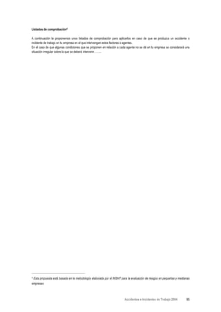 Listados de comprobación4

A continuación te proponemos unos listados de comprobación para aplicarlos en caso de que se produzca un accidente o
incidente de trabajo en tu empresa en el que intervengan estos factores o agentes.
En el caso de que algunas condiciones que se proponen en relación a cada agente no se dé en tu empresa se considerará una
situación irregular sobre la que se deberá intervenir……..




4   Esta propuesta está basada en la metodología elaborada por el INSHT para la evaluación de riesgos en pequeñas y medianas
empresas



                                                                          Accidentes e Incidentes de Trabajo 2004        85
 