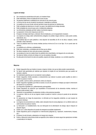 Lugares de trabajo:

    Son correctas las características del suelo y se mantiene limpio.
    Están delimitadas y libres de obstáculos las zonas de paso.
    Se garantiza totalmente la visibilidad de los vehículos en las zonas de paso.
    La anchura de las vías de circulación de personas o materiales es suficiente.
    Los pasillos por los que circulan vehículo permiten el paso de personas sin interferencias.
    Están protegidas las aberturas en el suelo, los pasos y las plataformas de trabajo elevadas.
    Están protegidas las zonas de paso junto a instalaciones peligrosas.
    Las dimensiones adoptadas permiten realizar movimientos seguros.
    La separación mínima entre máquinas es de 0,8 m.
    El espacio de trabajo está limpio y ordenado, libre de obstáculos y con el equipamiento necesario.
    Los espacios de trabajo están suficientemente protegidos de posibles riesgos externos a cada puesto (caídas,
    salpicaduras, etc.).
    Las escaleras fijas de cuatro peldaños o más disponen de barandillas de 90 cm de altura, rodapiés y barras
    verticales o listón intermedio.
    Todos los peldaños tienen las mismas medidas (anchura mínima de 23 cm sí son fijas; 15 cm cuando sean de
    servicio).
    Los peldaños son uniformes y antideslizantes.
    Están bien construidas y concebidas para los fines que se utilizan.
    Se utilizan escaleras de mano sólo para accesos ocasionales.
    Las escaleras de mano de madera tienen los peldaños bien ensamblados y los largueros de una sola pieza.
    Se observan hábitos correctos de trabajo en el uso de escaleras manuales.
    Es adecuada la iluminación de cada zona (pasillos, espacios de trabajo, escaleras), a su cometido específico.




Máquinas

    Existen resguardos fijos que impiden el acceso a órganos móviles a los que se debe acceder ocasionalmente.
    Su fijación está garantizada por sistemas que requieren el empleo de una herramienta para que puedan ser
    retirados o abiertos.
    Su implantación garantiza que no se ocasionen nuevos peligros.
    Existen resguardos móviles asociados a enclavamientos que ordenan la parada cuando aquéllos se abren e
    impiden la puesta en marcha.
    Si es posible, cuando se abren, permanecen unidos a la máquina.
    Existen resguardos regulables que limitan el acceso a la zona de operación en trabajos que exijan la intervención
    del operario en su proximidad.
    Los resguardos regulables son, preferentemente autorregulables.
    Existen dispositivos de protección que imposibilitan el funcionamiento de los elementos móviles, mientras el
    operario pueda acceder a ellos.
    Garantizan la inaccesibilidad a los elementos móviles a otras personas expuestas.
    La ausencia o fallo de uno de sus órganos impide la puesta en marcha o provoca la parada de los elementos
    móviles.
    En operaciones con riesgo de proyecciones, no eliminado por los resguardos existentes, se usan equipos de
    protección individual.
    Los órganos de accionamiento son visibles, están colocados fuera de zonas peligrosas o en su defecto existe una
    señal acústica de puesta en marcha.
    La interrupción o el restablecimiento, tras una interrupción de la alimentación de energía, deja la máquina en
    situación segura.
    Existen uno o varios dispositivos de parada de emergencia accesibles rápidamente.
    Existen dispositivos para la consignación en intervenciones peligrosas (ej.: reparación, mantenimiento, limpieza,
    etc.)..
    El operario ha sido formado y adiestrado en el manejo de la máquina.
    Existe un Manual de Instrucciones donde se especifica cómo realizar de manera segura las operaciones normales
    u ocasionales en la máquina.




                                                                          Accidentes e Incidentes de Trabajo 2004       86
 