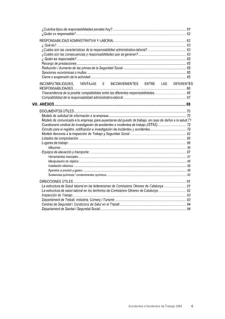 ¿Cuántos tipos de responsabilidades penales hay? ..................................................................................... 61
         ¿Quién es responsable?................................................................................................................................ 62
       RESPONSABILIDAD ADMINISTRATIVA Y LABORAL ................................................................................... 63
        ¿ Qué es? ...................................................................................................................................................... 63
        ¿Cuáles son las características de la responsabilidad administrativo-laboral?............................................. 63
        ¿Cuáles son las consecuencias y responsabilidades que se generan?........................................................ 63
        ¿ Quién es responsable?............................................................................................................................... 65
        Recargo de prestaciones ............................................................................................................................... 65
        Reducción / Aumento de las primas de la Seguridad Social ......................................................................... 65
        Sanciones económicas o multas ................................................................................................................... 65
        Cierre o suspensión de la actividad ............................................................................................................... 65
       INCOMPATIBILIDADES,          VENTAJAS              E        INCONVENIENTES                          ENTRE              LAS           DIFERENTES
       RESPONSABILIDADES................................................................................................................................... 66
         Trascendencia de la posible compatibilidad entre las diferentes responsabilidades..................................... 66
         Compatibilidad de la responsabilidad administrativo-laboral ......................................................................... 67
VIII. ANEXOS.......................................................................................................................................... 69
       DOCUMENTOS ÚTILES.................................................................................................................................. 70
        Modelo de solicitud de información a la empresa.......................................................................................... 70
        Modelo de comunicado a la empresa, para ausentarse del puesto de trabajo, en caso de daños a la salud.71
        Cuestionario sindical de investigación de accidentes e incidentes de trabajo (ISTAS)................................. 72
        Circuito para el registro, notificación e investigación de incidentes y accidentes.......................................... 79
        Modelo denuncia a la Inspección de Trabajo y Seguridad Social ................................................................. 82
        Listados de comprobación ............................................................................................................................. 85
        Lugares de trabajo: ........................................................................................................................................ 86
                Máquinas ................................................................................................................................................................... 86
         Equipos de elevación y transporte:................................................................................................................ 87
                Herramientas manuales:............................................................................................................................................ 87
                Manipulación de objetos:........................................................................................................................................... 88
                Instalación eléctrica: .................................................................................................................................................. 88
                Aparatos a presión y gases: ...................................................................................................................................... 89
                Sustancias químicas / contaminantes químicos........................................................................................................ 90

       DIRECCIONES ÚTILES................................................................................................................................... 91
        La estructura de Salud laboral en las federaciones de Comissions Obreres de Catalunya .......................... 91
        La estructura de salud laboral en los territorios de Comissions Obreres de Catalunya ................................ 92
        Inspección de Trabajo.................................................................................................................................... 93
        Departament de Treball, Indústria, Comerç i Turisme ................................................................................... 93
        Centres de Seguretat i Condicions de Salut en el Treball ............................................................................. 94
        Departament de Sanitat i Seguretat Social.................................................................................................... 94




                                                                                                                  Accidentes e Incidentes de Trabajo 2004                                         6
 