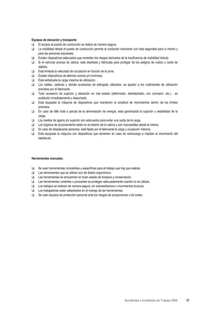 Equipos de elevación y transporte:
    El acceso al puesto de conducción se realiza de manera segura.
    La visibilidad desde el puesto de conducción permite al conductor maniobrar con toda seguridad para sí mismo y
    para las personas expuestas.
    Existen dispositivos adecuados que remedien los riesgos derivados de la insuficiencia de visibilidad directa.
    Si el vehículo precisa de cabina, está diseñada y fabricada para proteger de los peligros de vuelco y caída de
    objetos.
    Está limitada la velocidad de circulación en función de la zona.
    Existen dispositivos de alarman sonora y/o luminosa.
    Está señalizada la carga máxima de utilización.
    Los cables, cadenas y demás accesorios de eslingado utilizados, se ajustan a los coeficientes de utilización
    previstos por el fabricante.
    Todo accesorio de sujeción y elevación en mal estado (deformado, deshilachado, con corrosión, etc.) , es
    sustituido inmediatamente y desechado.
    Está equipada la máquina de dispositivos que mantienen la amplitud de movimientos dentro de los límites
    previstos.
    En caso de fallo total o parcial de la alimentación de energía, está garantizada la sujeción y estabilidad de la
    carga.
    Los medios de agarre y/o sujeción son adecuados para evitar una caída de la carga.
    Los órganos de accionamiento están en el exterior de la cabina y son inaccesibles desde la misma.
    En caso de desplazarse personas, está fijada por el fabricante la carga y ocupación máxima.
    Está equipada la máquina con dispositivos que adviertan en caso de sobrecarga e impidan el movimiento del
    habitáculo.




Herramientas manuales:

     Se usan herramientas concebidas y específicas para el trabajo que hay que realizar.
     Las herramientas que se utilizan son de diseño ergonómico.
     Las herramientas se encuentran en buen estado de limpieza y conservación.
     Las herramientas cortantes o punzantes se protegen adecuadamente cuando no se utilizan.
     Los trabajos se realizan de manera segura, sin sobreesfuerzos o movimientos bruscos.
     Los trabajadores están adiestrados en el manejo de las herramientas.
     Se usan equipos de protección personal ante los riesgos de proyecciones o de cortes.




                                                                         Accidentes e Incidentes de Trabajo 2004       87
 