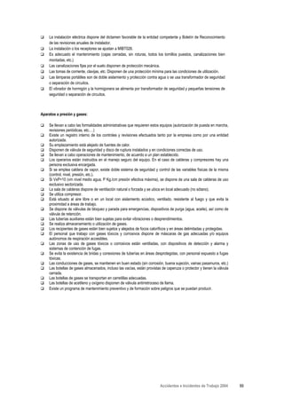 La instalación eléctrica dispone del dictamen favorable de la entidad competente y Boletín de Reconocimiento
    de las revisiones anuales de instalador.
    La instalación o los receptores se ajustan a MIBT026.
    Es adecuado el mantenimiento (cajas cerradas, sin roturas, todos los tornillos puestos, canalizaciones bien
    montadas, etc.)
    Las canalizaciones fijas por el suelo disponen de protección mecánica.
    Las tomas de corriente, clavijas, etc. Disponen de una protección mínima para las condiciones de utilización.
    Las lámparas portátiles son de doble aislamiento y protección contra agua o se usa transformador de seguridad
    o separación de circuitos.
    El vibrador de hormigón y la hormigonera se alimenta por transformador de seguridad y pequeñas tensiones de
    seguridad o separación de circuitos.



Aparatos a presión y gases:

    Se llevan a cabo las formalidades administrativas que requieren estos equipos (autorización de puesta en marcha,
    revisiones periódicas, etc.…)
    Existe un registro interno de los controles y revisiones efectuados tanto por la empresa como por una entidad
    autorizada.
    Su emplazamiento está alejado de fuentes de calor.
    Disponen de válvula de seguridad y disco de ruptura instalados y en condiciones correctas de uso.
    Se llevan a cabo operaciones de mantenimiento, de acuerdo a un plan establecido.
    Los operarios están instruidos en el manejo seguro del equipo. En el caso de calderas y compresores hay una
    persona exclusiva encargada.
    Si se emplea caldera de vapor, existe doble sistema de seguridad y control de las variables físicas de la misma
    (control, nivel, presión, etc.).
    Si VxP>10 (vm nivel medio agua, P Kg./cm presión efectiva máxima), se dispone de una sala de calderas de uso
    exclusivo sectorizada.
    La sala de calderas dispone de ventilación natural o forzada y se ubica en local adecuado (no sótano).
    Se utiliza compresor.
    Está situado al aire libre o en un local con aislamiento acústico, ventilado, resistente al fuego y que evita la
    proximidad a áreas de trabajo.
    Se dispone de válvulas de bloqueo y parada para emergencias, dispositivos de purga (agua, aceite), así como de
    válvula de retención.
    Las tuberías auxiliares están bien sujetas para evitar vibraciones o desprendimientos.
    Se realiza almacenamiento o utilización de gases.
    Los recipientes de gases están bien sujetos y alejados de focos caloríficos y en áreas delimitadas y protegidas.
    El personal que trabajo con gases tóxicos y corrosivos dispone de máscaras de gas adecuadas y/o equipos
    autónomos de respiración accesibles.
    Las zonas de uso de gases tóxicos o corrosivos están ventiladas, con dispositivos de detección y alarma y
    sistemas de contención de fugas.
    Se evita la existencia de bridas y conexiones de tuberías en áreas desprotegidas, con personal expuesto a fugas
    tóxicas.
    Las conducciones de gases, se mantienen en buen estado (sin corrosión, buena sujeción, vainas pasamuros, etc.)
    Las botellas de gases almacenados, incluso las vacías, están provistas de caperuza o protector y tienen la válvula
    cerrada.
    Las botellas de gases se transportan en carretillas adecuadas.
    Las botellas de acetileno y oxígeno disponen de válvula antirretroceso de llama.
    Existe un programa de mantenimiento preventivo y de formación sobre peligros que se puedan producir.




                                                                          Accidentes e Incidentes de Trabajo 2004        89
 
