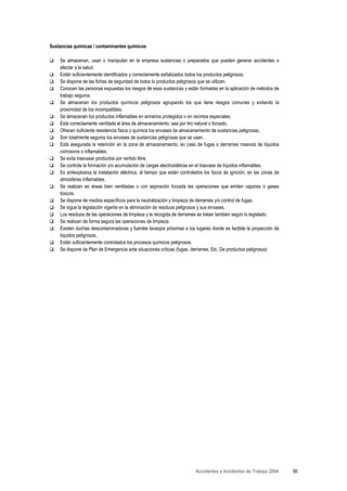 Sustancias químicas / contaminantes químicos

    Se almacenan, usan o manipulan en la empresa sustancias o preparados que pueden generar accidentes o
    afectar a la salud.
    Están suficientemente identificados y correctamente señalizados todos los productos peligrosos.
    Se dispone de las fichas de seguridad de todos lo productos peligrosos que se utilizan.
    Conocen las personas expuestas los riesgos de esas sustancias y están formadas en la aplicación de métodos de
    trabajo seguros.
    Se almacenan los productos químicos peligrosos agrupando los que tiene riesgos comunes y evitando la
    proximidad de los incompatibles.
    Se almacenan los productos inflamables en armarios protegidos o en recintos especiales.
    Está correctamente ventilada el área de almacenamiento, sea por tiro natural o forzado.
    Ofrecen suficiente resistencia física o química los envases de almacenamiento de sustancias peligrosas.
    Son totalmente seguros los envases de sustancias peligrosas que se usan.
    Está asegurada la retención en la zona de almacenamiento, en caso de fugas o derrames masivos de líquidos
    corrosivos o inflamables.
    Se evita trasvasar productos por vertido libre.
    Se controla la formación y/o acumulación de cargas electrostáticas en el trasvase de líquidos inflamables.
    Es antiexplosiva la instalación eléctrica, al tiempo que están controlados los focos de ignición, en las zonas de
    atmósferas inflamables.
    Se realizan en áreas bien ventiladas o con aspiración forzada las operaciones que emiten vapores o gases
    tóxicos.
    Se dispone de medios específicos para la neutralización y limpieza de derrames y/o control de fugas.
    Se sigue la legislación vigente en la eliminación de residuos peligrosos y sus envases.
    Los residuos de las operaciones de limpieza y la recogida de derrames se tratan también según lo legislado.
    Se realizan de forma segura las operaciones de limpieza.
    Existen duchas descontaminadoras y fuentes lavaojos próximas a los lugares donde es factible la proyección de
    líquidos peligrosos.
    Están suficientemente controlados los procesos químicos peligrosos.
    Se dispone de Plan de Emergencia ante situaciones críticas (fugas, derrames. Etc. De productos peligrosos)




                                                                          Accidentes e Incidentes de Trabajo 2004       90
 