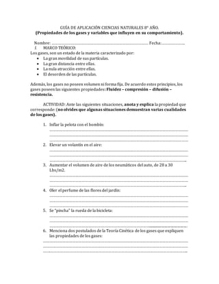 GUÍA DE APLICACIÓN CIENCIAS NATURALES 8° AÑO. 
(Propiedades de los gases y variables que influyen en su comportamiento). 
Nombre: ……………………………………………………………………………… Fecha:…………………. 
I. MARCO TEÓRICO: 
Los gases, son un estado de la materia caracterizado por: 
 La gran movilidad de sus partículas. 
 La gran distancia entre ellas. 
 La nula atracción entre ellas. 
 El desorden de las partículas. 
Además, los gases no poseen volumen ni forma fija. De acuerdo estos principios, los 
gases poseen las siguientes propiedades: Fluidez – compresión – difusión – 
resistencia. 
ACTIVIDAD: Ante las siguientes situaciones, anota y explica la propiedad que 
corresponde: (no olvides que algunas situaciones demuestran varias cualidades 
de los gases). 
1. Inflar la pelota con el bombín: 
………………………………………………………………………………………………………………… 
………………………………………………………………………………………………………………… 
………………………………………………………………………………………………………………… 
2. Elevar un volantín en el aire: 
………………………………………………………………………………………………………………… 
………………………………………………………………………………………………………………… 
……………………………………………………………………………………………………………….. 
3. Aumentar el volumen de aire de los neumáticos del auto, de 28 a 30 
Lbs/m2. 
………………………………………………………………………………………………………………… 
………………………………………………………………………………………………………………… 
……………………………………………………………………………………………………………….. 
4. Oler el perfume de las flores del jardín: 
………………………………………………………………………………………………………………… 
………………………………………………………………………………………………………………… 
………………………………………………………………………………………………………………… 
5. Se “pincha” la rueda de la bicicleta: 
………………………………………………………………………………………………………………… 
………………………………………………………………………………………………………………… 
…………………………………………………………………………………............................................ 
6. Menciona dos postulados de la Teoría Cinética de los gases que expliquen 
las propiedades de los gases: 
……………………………………………………………………………………………………………………… 
……………………………………………………………………………………………………………………… 
…….……………………………………………………………………………………………………………….. 
 