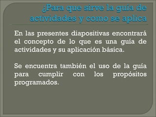 En las presentes diapositivas encontrará el concepto de lo que es una guía de actividades y su aplicación básica. Se encuentra también el uso de la guía para cumplir con los propósitos programados. 