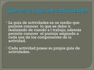 La guía de actividades es un medio que permite conocer  lo que se debe ir realizando de cuerdo a l trabajo, además permite conocer  el puntaje asignado a cada una de los componentes de la actividad. Cada actividad posee su propia guía de actividades. 